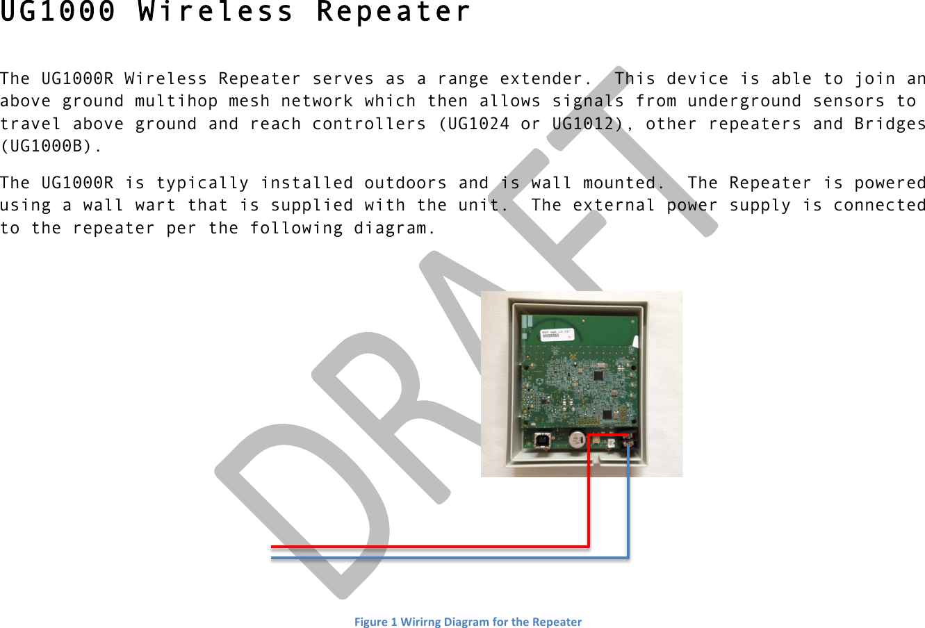 !! !UG1000 Wireless Repeater  The UG1000R Wireless Repeater serves as a range extender.  This device is able to join an above ground multihop mesh network which then allows signals from underground sensors to travel above ground and reach controllers (UG1024 or UG1012), other repeaters and Bridges (UG1000B). The UG1000R is typically installed outdoors and is wall mounted.  The Repeater is powered using a wall wart that is supplied with the unit.  The external power supply is connected to the repeater per the following diagram.  !!!Figure!1!Wirirng!Diagram!for!the!Repeater  + &quot; 