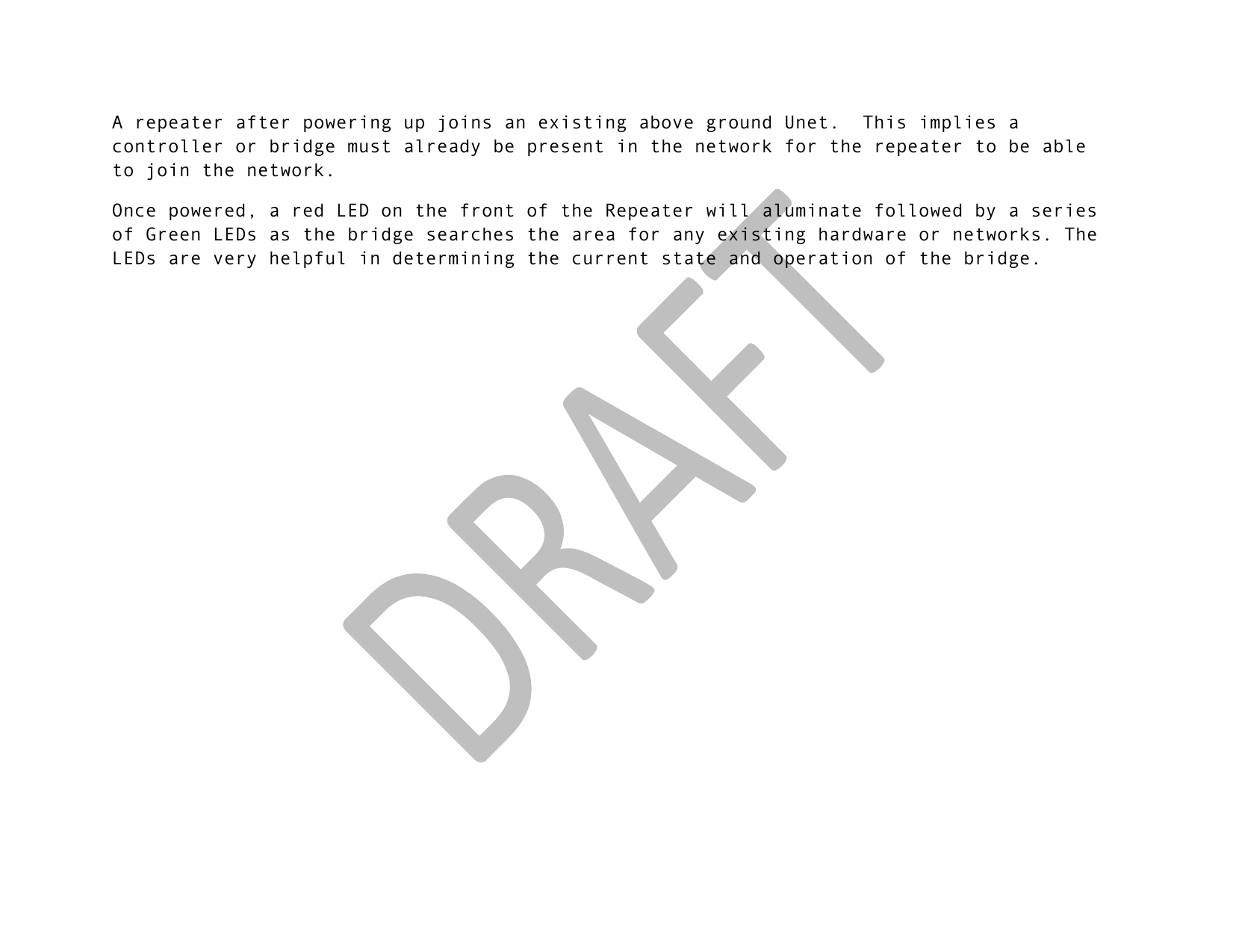 !! !A repeater after powering up joins an existing above ground Unet.  This implies a controller or bridge must already be present in the network for the repeater to be able to join the network.  Once powered, a red LED on the front of the Repeater will aluminate followed by a series of Green LEDs as the bridge searches the area for any existing hardware or networks. The LEDs are very helpful in determining the current state and operation of the bridge.  