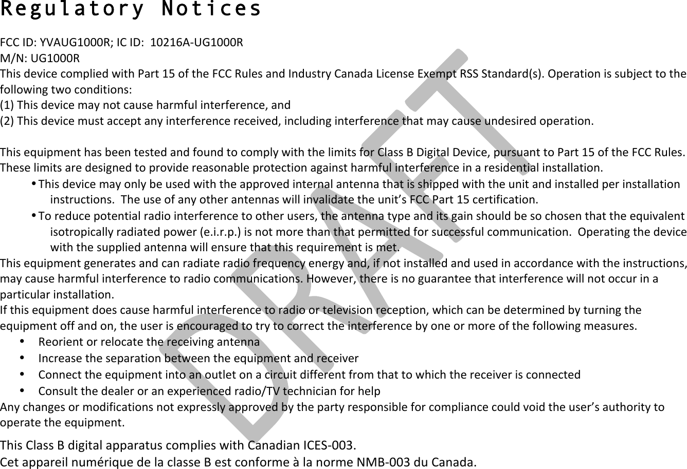 !! !Regulatory Notices FCC!ID:!YVAUG1000R;!IC!ID:!!10216A&quot;UG1000R!!!M/N:!UG1000R!This!device!complied!with!Part!15!of!the!FCC!Rules!and!Industry!Canada!License!Exempt!RSS!Standard(s).!Operation!is!subject!to!the!following!two!conditions:!(1)!This!device!may!not!cause!harmful!interference,!and!!(2)!This!device!must!accept!any!interference!received,!including!interference!that!may!cause!undesired!operation.!!This!equipment!has!been!tested!and!found!to!comply!with!the!limits!for!Class!B!Digital!Device,!pursuant!to!Part!15!of!the!FCC!Rules.!These!limits!are!designed!to!provide!reasonable!protection!against!harmful!interference!in!a!residential!installation.!!• This!device!may!only!be!used!with!the!approved!internal!antenna!that!is!shipped!with!the!unit!and!installed!per!installation!instructions.!!The!use!of!any!other!antennas!will!invalidate!the!unit’s!FCC!Part!15!certification.!• To!reduce!potential!radio!interference!to!other!users,!the!antenna!type!and!its!gain!should!be!so!chosen!that!the!equivalent!isotropically!radiated!power!(e.i.r.p.)!is!not!more!than!that!permitted!for!successful!communication.!!Operating!the!device!with!the!supplied!antenna!will!ensure!that!this!requirement!is!met.!This!equipment!generates!and!can!radiate!radio!frequency!energy!and,!if!not!installed!and!used!in!accordance!with!the!instructions,!may!cause!harmful!interference!to!radio!communications.!However,!there!is!no!guarantee!that!interference!will!not!occur!in!a!particular!installation.!!If!this!equipment!does!cause!harmful!interference!to!radio!or!television!reception,!which!can!be!determined!by!turning!the!equipment!off!and!on,!the!user!is!encouraged!to!try!to!correct!the!interference!by!one!or!more!of!the!following!measures.!• Reorient!or!relocate!the!receiving!antenna!• Increase!the!separation!between!the!equipment!and!receiver!• Connect!the!equipment!into!an!outlet!on!a!circuit!different!from!that!to!which!the!receiver!is!connected!• Consult!the!dealer!or!an!experienced!radio/TV!technician!for!help!Any!changes!or!modifications!not!expressly!approved!by!the!party!responsible!for!compliance!could!void!the!user’s!authority!to!operate!the!equipment. This!Class!B!digital!apparatus!complies!with!Canadian!ICES&quot;003.!Cet!appareil!numérique!de!la!classe!B!est!conforme!à!la!norme!NMB&quot;003!du!Canada.!