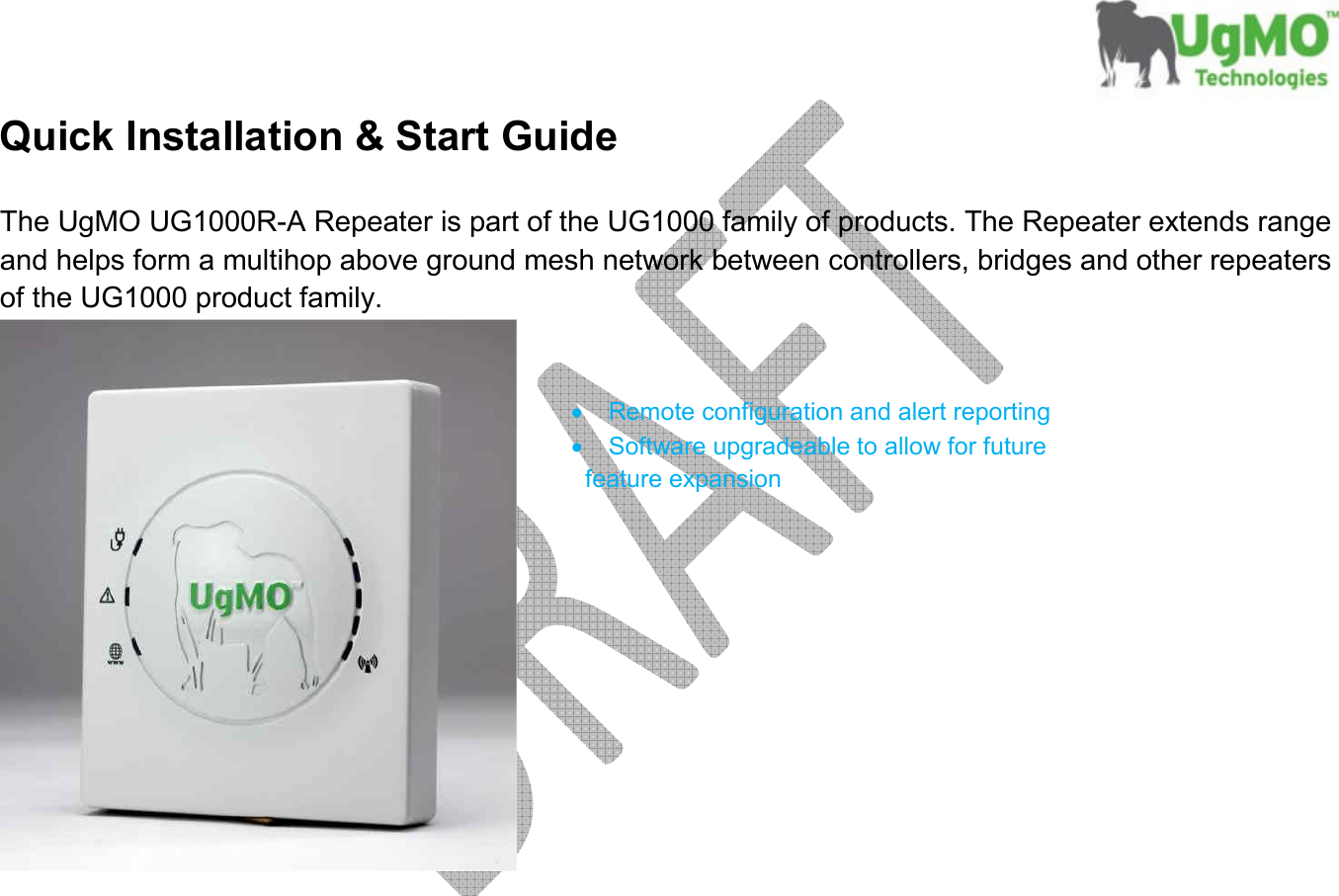       Quick Installation &amp; Start Guide  The UgMO UG1000R-A Repeater is part of the UG1000 family of products. The Repeater extends range and helps form a multihop above ground mesh network between controllers, bridges and other repeaters of the UG1000 product family.    •  Remote configuration and alert reporting •  Software upgradeable to allow for future        feature expansion            