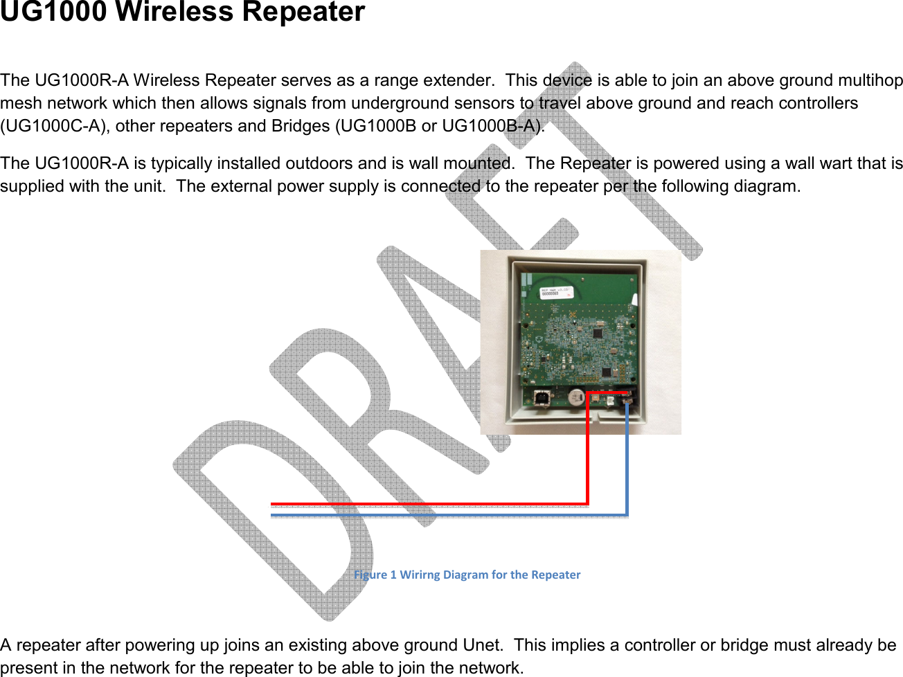     UG1000 Wireless Repeater  The UG1000R-A Wireless Repeater serves as a range extender.  This device is able to join an above ground multihop mesh network which then allows signals from underground sensors to travel above ground and reach controllers (UG1000C-A), other repeaters and Bridges (UG1000B or UG1000B-A). The UG1000R-A is typically installed outdoors and is wall mounted.  The Repeater is powered using a wall wart that is supplied with the unit.  The external power supply is connected to the repeater per the following diagram.     Figure 1 Wirirng Diagram for the Repeater  A repeater after powering up joins an existing above ground Unet.  This implies a controller or bridge must already be present in the network for the repeater to be able to join the network.  +-