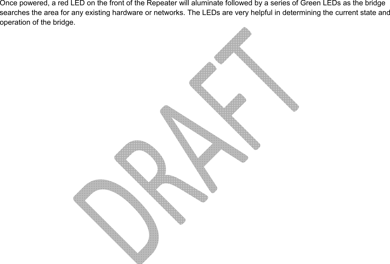     Once powered, a red LED on the front of the Repeater will aluminate followed by a series of Green LEDs as the bridge searches the area for any existing hardware or networks. The LEDs are very helpful in determining the current state and operation of the bridge.  