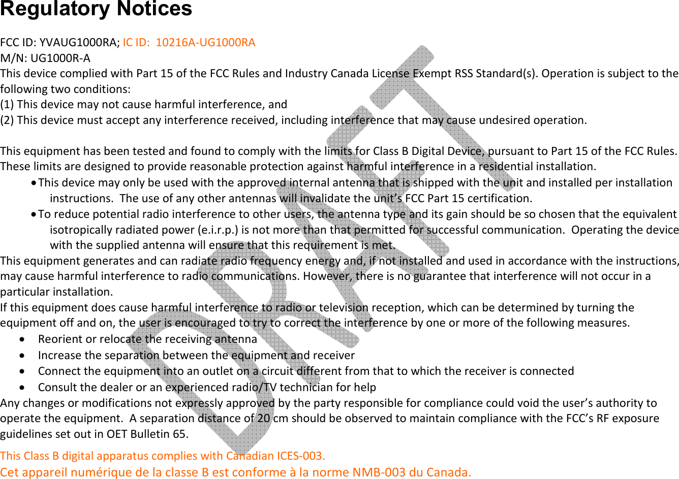     Regulatory Notices FCC ID: YVAUG1000RA; IC ID:  10216A-UG1000RA   M/N: UG1000R-A This device complied with Part 15 of the FCC Rules and Industry Canada License Exempt RSS Standard(s). Operation is subject to the following two conditions: (1) This device may not cause harmful interference, and  (2) This device must accept any interference received, including interference that may cause undesired operation.  This equipment has been tested and found to comply with the limits for Class B Digital Device, pursuant to Part 15 of the FCC Rules. These limits are designed to provide reasonable protection against harmful interference in a residential installation.  • This device may only be used with the approved internal antenna that is shipped with the unit and installed per installation instructions.  The use of any other antennas will invalidate the unit’s FCC Part 15 certification. • To reduce potential radio interference to other users, the antenna type and its gain should be so chosen that the equivalent isotropically radiated power (e.i.r.p.) is not more than that permitted for successful communication.  Operating the device with the supplied antenna will ensure that this requirement is met. This equipment generates and can radiate radio frequency energy and, if not installed and used in accordance with the instructions, may cause harmful interference to radio communications. However, there is no guarantee that interference will not occur in a particular installation.  If this equipment does cause harmful interference to radio or television reception, which can be determined by turning the equipment off and on, the user is encouraged to try to correct the interference by one or more of the following measures. • Reorient or relocate the receiving antenna • Increase the separation between the equipment and receiver • Connect the equipment into an outlet on a circuit different from that to which the receiver is connected • Consult the dealer or an experienced radio/TV technician for help Any changes or modifications not expressly approved by the party responsible for compliance could void the user’s authority to operate the equipment.  A separation distance of 20 cm should be observed to maintain compliance with the FCC’s RF exposure guidelines set out in OET Bulletin 65. This Class B digital apparatus complies with Canadian ICES-003.  Cet appareil numérique de la classe B est conforme à la norme NMB-003 du Canada. 