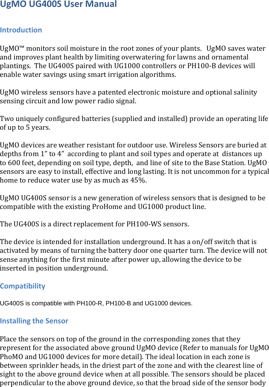UgMOUG400SUserManualIntroductionUgMO™monitorssoilmoistureintherootzonesofyourplants.UgMOsaveswaterandimprovesplanthealthbylimitingoverwateringforlawnsandornamentalplantings.TheUG400SpairedwithUG1000controllersorPH100‐Bdeviceswillenablewatersavingsusingsmartirrigationalgorithms.UgMOwirelesssensorshaveapatentedelectronicmoistureandoptionalsalinitysensingcircuitandlowpowerradiosignal.Twouniquelyconfiguredbatteries(suppliedandinstalled)provideanoperatinglifeofupto5years.UgMOdevicesareweatherresistantforoutdooruse.WirelessSensorsareburiedatdepthsfrom1”to4”accordingtoplantandsoiltypesandoperateatdistancesupto600feet,dependingonsoiltype,depth,andlineofsitetotheBaseStation.UgMOsensorsareeasytoinstall,effectiveandlonglasting.Itisnotuncommonforatypicalhometoreducewaterusebyasmuchas45%.UgMOUG400SsensorisanewgenerationofwirelesssensorsthatisdesignedtobecompatiblewiththeexistingProHomeandUG1000productline.TheUG400SisadirectreplacementforPH100‐WSsensors.Thedeviceisintendedforinstallationunderground.Ithasaon/offswitchthatisactivatedbymeansofturningthebatterydooronequarterturn.Thedevicewillnotsenseanythingforthefirstminuteafterpowerup,allowingthedevicetobeinsertedinpositionunderground.CompatibilityUG400S is compatible with PH100-R, PH100-B and UG1000 devices. InstallingtheSensorPlacethesensorsontopofthegroundinthecorrespondingzonesthattheyrepresentfortheassociatedabovegroundUgMOdevice(RefertomanualsforUgMOPhoMOandUG1000devicesformoredetail).Theideallocationineachzoneisbetweensprinklerheads,inthedriestpartofthezoneandwiththeclearestlineofsighttotheabovegrounddevicewhenatallpossible.Thesensorsshouldbeplacedperpendiculartotheabovegrounddevice,sothatthebroadsideofthesensorbody