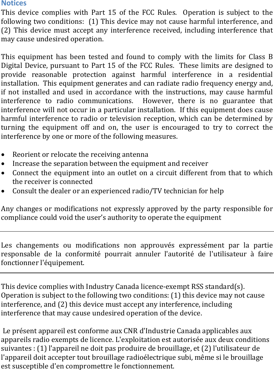 NoticesThis device complies with Part 15 of the FCC Rules.  Operation issubjecttothefollowingtwoconditions:(1)Thisdevicemaynotcauseharmfulinterference,and(2) This device must accept any interference received, including interference thatmaycauseundesiredoperation.Thisequipmenthasbeentestedandfoundtocomplywiththelimits for Class BDigitalDevice,pursuanttoPart15oftheFCCRules.Theselimitsaredesignedtoprovide reasonable protection against harmful interference in a residentialinstallation.Thisequipmentgeneratesandcanradiateradiofrequencyenergyand,if not installed and used in accordance with the instructions, may cause harmfulinterference to radio communications.  However, there is no guarantee thatinterferencewillnotoccurinaparticularinstallation.Ifthisequipmentdoescauseharmfulinterferencetoradio or television reception,whichcan be determined byturning the equipment off and on, the user is encouraged to try to correct theinterferencebyoneormoreofthefollowingmeasures. Reorientorrelocatethereceivingantenna Increasetheseparationbetweentheequipmentandreceiver Connect the equipment into an outlet on a circuit different from that to whichthereceiverisconnected Consultthedealeroranexperiencedradio/TVtechnicianforhelpAnychangesormodificationsnotexpresslyapprovedbythepartyresponsible forcompliancecouldvoidtheuser’sauthoritytooperatetheequipmentLes changements ou modifications non approuvés expressément par la partieresponsable de la conformité pourrait annuler l&apos;autorité de l&apos;utilisateuràfairefonctionnerl&apos;équipement.ThisdevicecomplieswithIndustryCanadalicence‐exemptRSSstandard(s).Operationissubjecttothefollowingtwoconditions:(1)thisdevicemaynotcauseinterference,and(2)thisdevicemustacceptanyinterference,includinginterferencethatmaycauseundesiredoperationofthedevice.LeprésentappareilestconformeauxCNRd&apos;IndustrieCanadaapplicablesauxappareilsradioexemptsdelicence.L&apos;exploitationestautoriséeauxdeuxconditionssuivantes:(1)l&apos;appareilnedoitpasproduiredebrouillage,et(2)l&apos;utilisateurdel&apos;appareildoitacceptertoutbrouillageradioélectriquesubi,mêmesilebrouillageestsusceptibled&apos;encompromettrelefonctionnement.