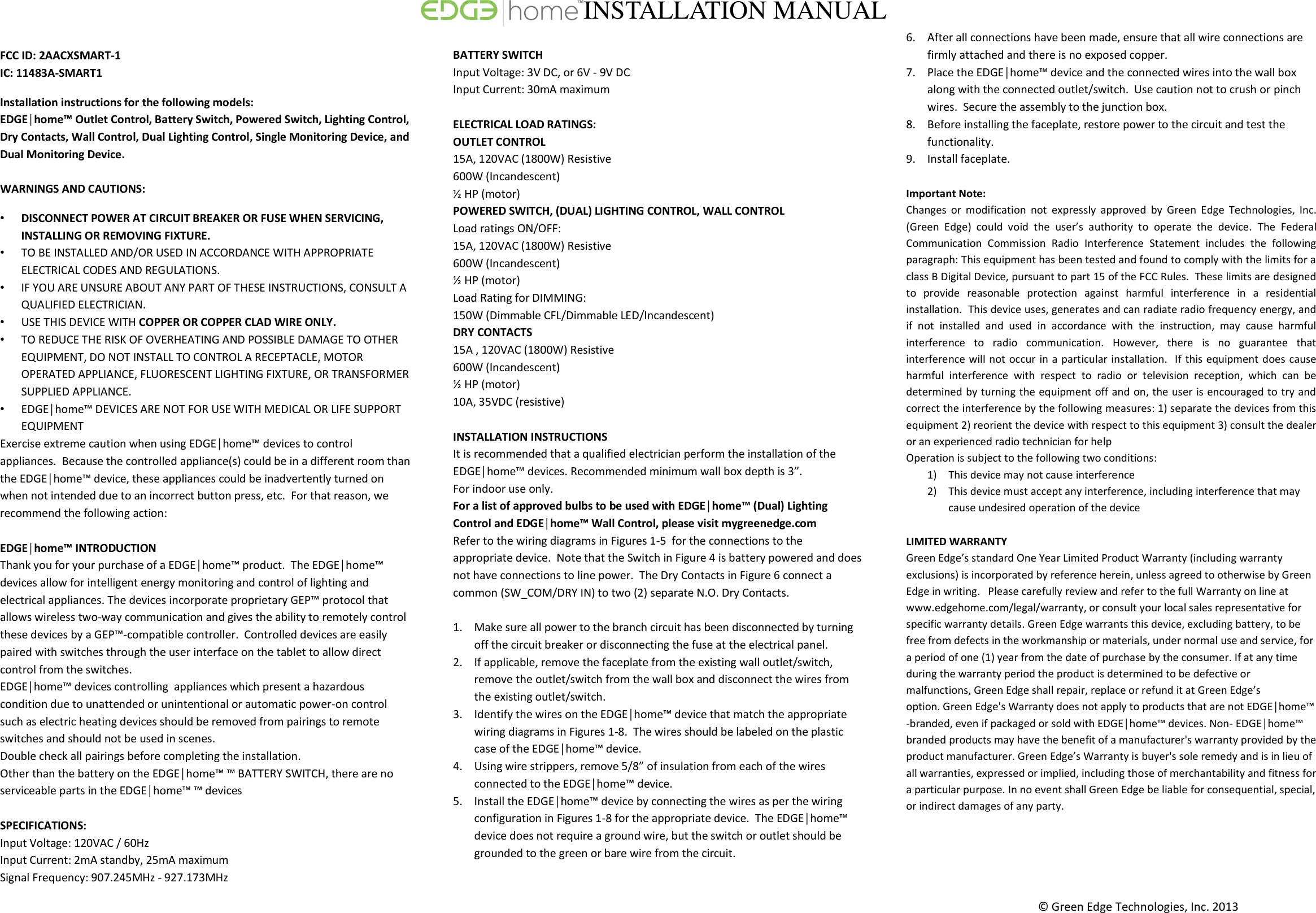 &copy; Green Edge Technologies, Inc. 2013    FCC ID: 2AACXSMART-1 IC: 11483A-SMART1 Installation instructions for the following models:  EDGE│home&trade; Outlet Control, Battery Switch, Powered Switch, Lighting Control, Dry Contacts, Wall Control, Dual Lighting Control, Single Monitoring Device, and Dual Monitoring Device.  WARNINGS AND CAUTIONS:  &bull; DISCONNECT POWER AT CIRCUIT BREAKER OR FUSE WHEN SERVICING, INSTALLING OR REMOVING FIXTURE. &bull; TO BE INSTALLED AND/OR USED IN ACCORDANCE WITH APPROPRIATE ELECTRICAL CODES AND REGULATIONS. &bull; IF YOU ARE UNSURE ABOUT ANY PART OF THESE INSTRUCTIONS, CONSULT A QUALIFIED ELECTRICIAN. &bull; USE THIS DEVICE WITH COPPER OR COPPER CLAD WIRE ONLY.  &bull; TO REDUCE THE RISK OF OVERHEATING AND POSSIBLE DAMAGE TO OTHER EQUIPMENT, DO NOT INSTALL TO CONTROL A RECEPTACLE, MOTOR OPERATED APPLIANCE, FLUORESCENT LIGHTING FIXTURE, OR TRANSFORMER SUPPLIED APPLIANCE.  &bull; EDGE│home&trade; DEVICES ARE NOT FOR USE WITH MEDICAL OR LIFE SUPPORT EQUIPMENT Exercise extreme caution when using EDGE│home&trade; devices to control appliances.  Because the controlled appliance(s) could be in a different room than the EDGE│home&trade; device, these appliances could be inadvertently turned on when not intended due to an incorrect button press, etc.  For that reason, we recommend the following action:   EDGE│home&trade; INTRODUCTION  Thank you for your purchase of a EDGE│home&trade; product.  The EDGE│home&trade; devices allow for intelligent energy monitoring and control of lighting and electrical appliances. The devices incorporate proprietary GEP&trade; protocol that allows wireless two-way communication and gives the ability to remotely control these devices by a GEP&trade;-compatible controller.  Controlled devices are easily paired with switches through the user interface on the tablet to allow direct control from the switches. EDGE│home&trade; devices controlling  appliances which present a hazardous condition due to unattended or unintentional or automatic power-on control such as electric heating devices should be removed from pairings to remote switches and should not be used in scenes. Double check all pairings before completing the installation. Other than the battery on the EDGE│home&trade; &trade; BATTERY SWITCH, there are no serviceable parts in the EDGE│home&trade; &trade; devices   SPECIFICATIONS: Input Voltage: 120VAC / 60Hz Input Current: 2mA standby, 25mA maximum Signal Frequency: 907.245MHz - 927.173MHz  BATTERY SWITCH  Input Voltage: 3V DC, or 6V - 9V DC Input Current: 30mA maximum  ELECTRICAL LOAD RATINGS:  OUTLET CONTROL  15A, 120VAC (1800W) Resistive 600W (Incandescent) &frac12; HP (motor) POWERED SWITCH, (DUAL) LIGHTING CONTROL, WALL CONTROL  Load ratings ON/OFF: 15A, 120VAC (1800W) Resistive 600W (Incandescent) &frac12; HP (motor) Load Rating for DIMMING: 150W (Dimmable CFL/Dimmable LED/Incandescent) DRY CONTACTS  15A , 120VAC (1800W) Resistive 600W (Incandescent) &frac12; HP (motor) 10A, 35VDC (resistive)  INSTALLATION INSTRUCTIONS  It is recommended that a qualified electrician perform the installation of the EDGE│home&trade; devices. Recommended minimum wall box depth is 3&rdquo;.  For indoor use only.  For a list of approved bulbs to be used with EDGE│home&trade; (Dual) Lighting Control and EDGE│home&trade; Wall Control, please visit mygreenedge.com  Refer to the wiring diagrams in Figures 1-5  for the connections to the appropriate device.  Note that the Switch in Figure 4 is battery powered and does not have connections to line power.  The Dry Contacts in Figure 6 connect a common (SW_COM/DRY IN) to two (2) separate N.O. Dry Contacts.    1. Make sure all power to the branch circuit has been disconnected by turning off the circuit breaker or disconnecting the fuse at the electrical panel. 2. If applicable, remove the faceplate from the existing wall outlet/switch, remove the outlet/switch from the wall box and disconnect the wires from the existing outlet/switch.  3. Identify the wires on the EDGE│home&trade; device that match the appropriate wiring diagrams in Figures 1-8.  The wires should be labeled on the plastic case of the EDGE│home&trade; device.  4. Using wire strippers, remove 5/8&rdquo; of insulation from each of the wires connected to the EDGE│home&trade; device. 5. Install the EDGE│home&trade; device by connecting the wires as per the wiring configuration in Figures 1-8 for the appropriate device.  The EDGE│home&trade; device does not require a ground wire, but the switch or outlet should be grounded to the green or bare wire from the circuit.   6. After all connections have been made, ensure that all wire connections are firmly attached and there is no exposed copper. 7. Place the EDGE│home&trade; device and the connected wires into the wall box along with the connected outlet/switch.  Use caution not to crush or pinch wires.  Secure the assembly to the junction box.  8. Before installing the faceplate, restore power to the circuit and test the functionality. 9. Install faceplate.    Important Note: Changes  or  modification  not  expressly  approved  by  Green  Edge  Technologies,  Inc. (Green  Edge)  could  void  the  user&rsquo;s  authority  to  operate  the  device.  The  Federal Communication  Commission  Radio  Interference  Statement  includes  the  following paragraph: This equipment has been tested and found to comply with the limits for a class B Digital Device, pursuant to part 15 of the FCC Rules.  These limits are designed to  provide  reasonable  protection  against  harmful  interference  in  a  residential installation.  This device uses, generates and can radiate radio frequency energy, and if  not  installed  and  used  in  accordance  with  the  instruction,  may  cause  harmful interference  to  radio  communication.  However,  there  is  no  guarantee  that interference will not occur in a particular installation.  If this equipment does cause harmful  interference  with  respect  to  radio  or  television  reception,  which  can  be determined by turning the equipment off and on, the user is encouraged to try and correct the interference by the following measures: 1) separate the devices from this equipment 2) reorient the device with respect to this equipment 3) consult the dealer or an experienced radio technician for help Operation is subject to the following two conditions: 1) This device may not cause interference 2) This device must accept any interference, including interference that may cause undesired operation of the device  LIMITED WARRANTY Green Edge&rsquo;s standard One Year Limited Product Warranty (including warranty exclusions) is incorporated by reference herein, unless agreed to otherwise by Green Edge in writing.   Please carefully review and refer to the full Warranty on line at www.edgehome.com/legal/warranty, or consult your local sales representative for specific warranty details. Green Edge warrants this device, excluding battery, to be free from defects in the workmanship or materials, under normal use and service, for a period of one (1) year from the date of purchase by the consumer. If at any time during the warranty period the product is determined to be defective or malfunctions, Green Edge shall repair, replace or refund it at Green Edge&rsquo;s option. Green Edge's Warranty does not apply to products that are not EDGE│home&trade; -branded, even if packaged or sold with EDGE│home&trade; devices. Non- EDGE│home&trade; branded products may have the benefit of a manufacturer's warranty provided by the product manufacturer. Green Edge&rsquo;s Warranty is buyer's sole remedy and is in lieu of all warranties, expressed or implied, including those of merchantability and fitness for a particular purpose. In no event shall Green Edge be liable for consequential, special, or indirect damages of any party.     INSTALLATION MANUAL 