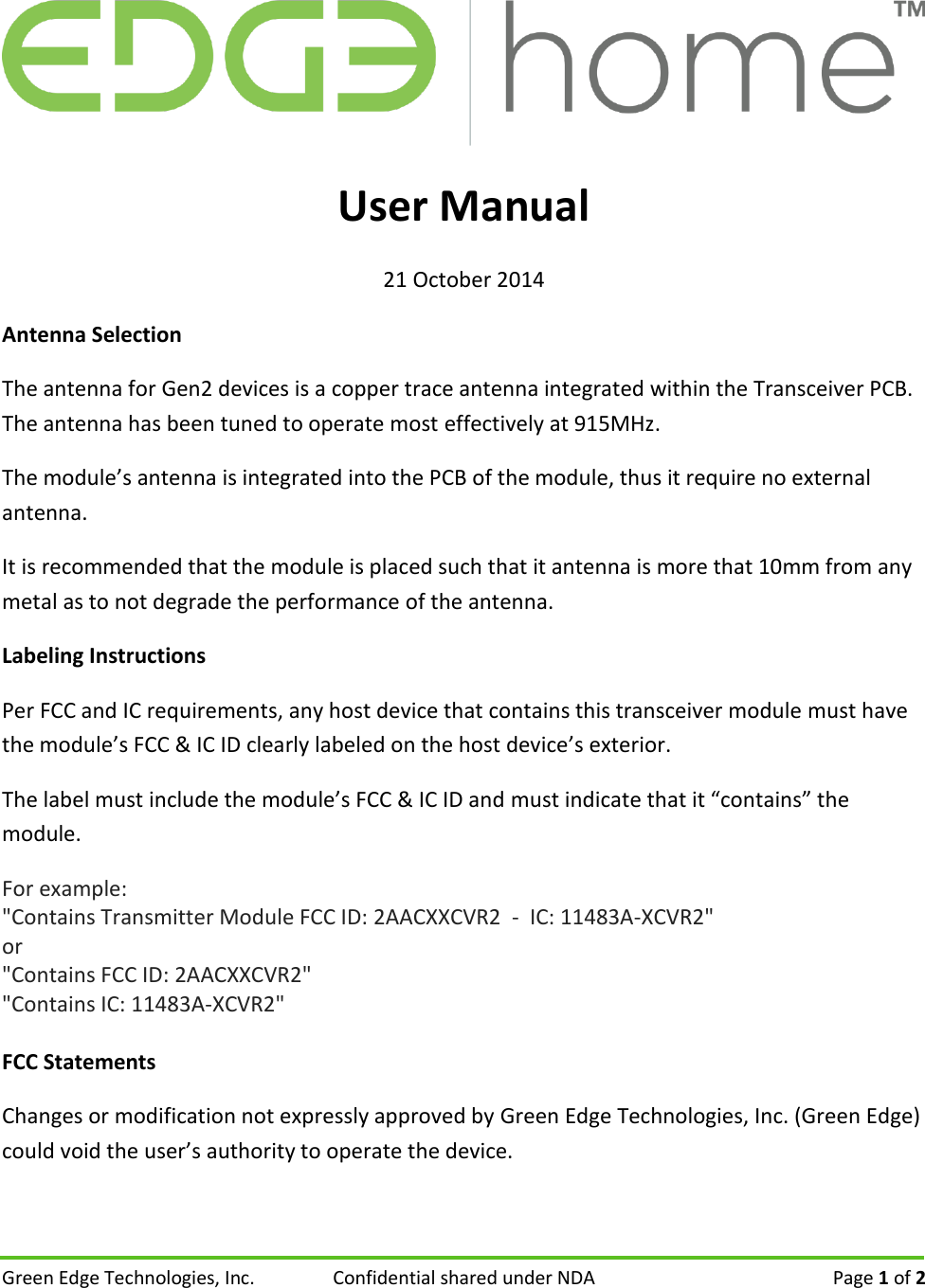 Green Edge Technologies, Inc.  Confidential shared under NDA   Page 1 of 2   User Manual 21 October 2014 Antenna Selection The antenna for Gen2 devices is a copper trace antenna integrated within the Transceiver PCB. The antenna has been tuned to operate most effectively at 915MHz. The module&rsquo;s antenna is integrated into the PCB of the module, thus it require no external antenna.   It is recommended that the module is placed such that it antenna is more that 10mm from any metal as to not degrade the performance of the antenna. Labeling Instructions Per FCC and IC requirements, any host device that contains this transceiver module must have the module&rsquo;s FCC &amp; IC ID clearly labeled on the host device&rsquo;s exterior. The label must include the module&rsquo;s FCC &amp; IC ID and must indicate that it &ldquo;contains&rdquo; the module. For example: "Contains Transmitter Module FCC ID: 2AACXXCVR2  -  IC: 11483A-XCVR2"  or  "Contains FCC ID: 2AACXXCVR2" "Contains IC: 11483A-XCVR2"  FCC Statements Changes or modification not expressly approved by Green Edge Technologies, Inc. (Green Edge) could void the user&rsquo;s authority to operate the device. 