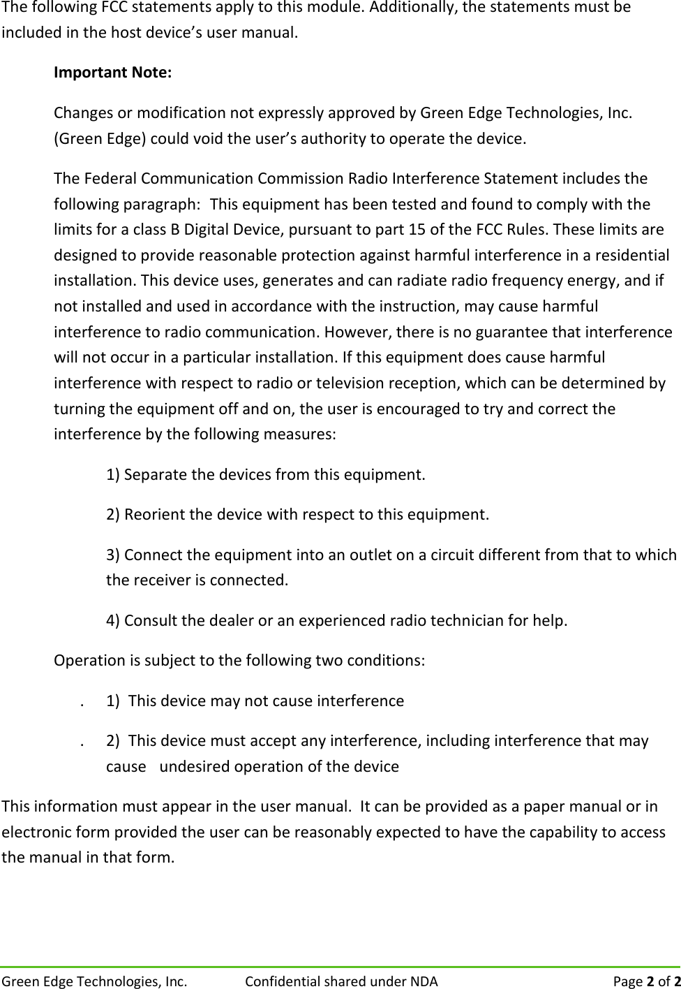 Green Edge Technologies, Inc.  Confidential shared under NDA   Page 2 of 2 The following FCC statements apply to this module. Additionally, the statements must be included in the host device&rsquo;s user manual. Important Note: Changes or modification not expressly approved by Green Edge Technologies, Inc. (Green Edge) could void the user&rsquo;s authority to operate the device. The Federal Communication Commission Radio Interference Statement includes the following paragraph:This equipment has been tested and found to comply with the limits for a class B Digital Device, pursuant to part 15 of the FCC Rules. These limits are designed to provide reasonable protection against harmful interference in a residential installation. This device uses, generates and can radiate radio frequency energy, and if not installed and used in accordance with the instruction, may cause harmful interference to radio communication. However, there is no guarantee that interference will not occur in a particular installation. If this equipment does cause harmful interference with respect to radio or television reception, which can be determined by turning the equipment off and on, the user is encouraged to try and correct the interference by the following measures:  1) Separate the devices from this equipment. 2) Reorient the device with respect to this equipment. 3) Connect the equipment into an outlet on a circuit different from that to which the receiver is connected. 4) Consult the dealer or an experienced radio technician for help. Operation is subject to the following two conditions: . 1)  This device may not cause interference  . 2)  This device must accept any interference, including interference that may cause undesired operation of the device  This information must appear in the user manual.  It can be provided as a paper manual or in electronic form provided the user can be reasonably expected to have the capability to access the manual in that form. 