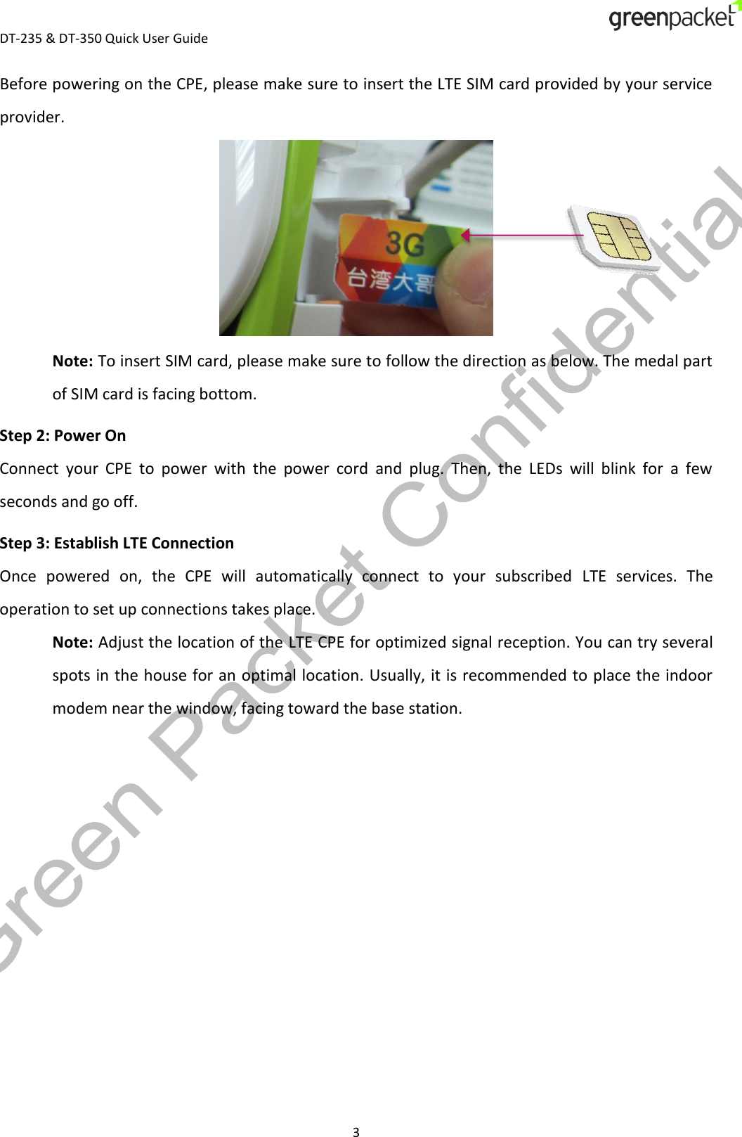  DT-235 &amp; DT-350 Quick User Guide  3 Before powering on the CPE, please make sure to insert the LTE SIM card provided by your service provider.  Note: To insert SIM card, please make sure to follow the direction as below. The medal part of SIM card is facing bottom. Step 2: Power On Connect  your  CPE  to  power  with  the  power  cord  and  plug.  Then,  the  LEDs  will  blink  for  a  few seconds and go off. Step 3: Establish LTE Connection Once  powered  on,  the  CPE  will  automatically  connect  to  your  subscribed  LTE  services.  The operation to set up connections takes place. Note: Adjust the location of the LTE CPE for optimized signal reception. You can try several spots in the house for an optimal location. Usually, it is recommended to place the indoor modem near the window, facing toward the base station.   