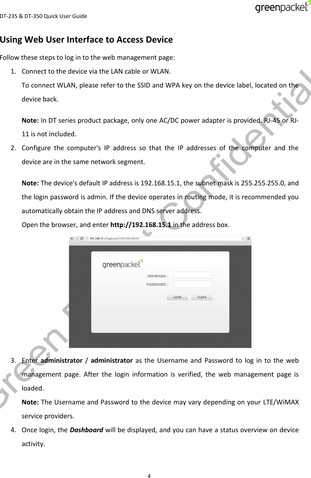  DT-235 &amp; DT-350 Quick User Guide  4 Using Web User Interface to Access Device Follow these steps to log in to the web management page: 1. Connect to the device via the LAN cable or WLAN. To connect WLAN, please refer to the SSID and WPA key on the device label, located on the device back. Note: In DT series product package, only one AC/DC power adapter is provided. RJ-45 or RJ-11 is not included. 2. Configure  the  computer&apos;s  IP  address  so  that  the  IP  addresses  of  the  computer  and  the device are in the same network segment. Note: The device&apos;s default IP address is 192.168.15.1, the subnet mask is 255.255.255.0, and the login password is admin. If the device operates in routing mode, it is recommended you automatically obtain the IP address and DNS server address. Open the browser, and enter http://192.168.15.1 in the address box.  3. Enter  administrator  /  administrator  as  the  Username  and  Password  to  log  in  to  the  web management  page.  After  the  login  information  is  verified,  the  web  management  page  is loaded. Note: The Username and Password to the device may vary depending on your LTE/WiMAX service providers. 4. Once login, the Dashboard will be displayed, and you can have a status overview on device activity. 