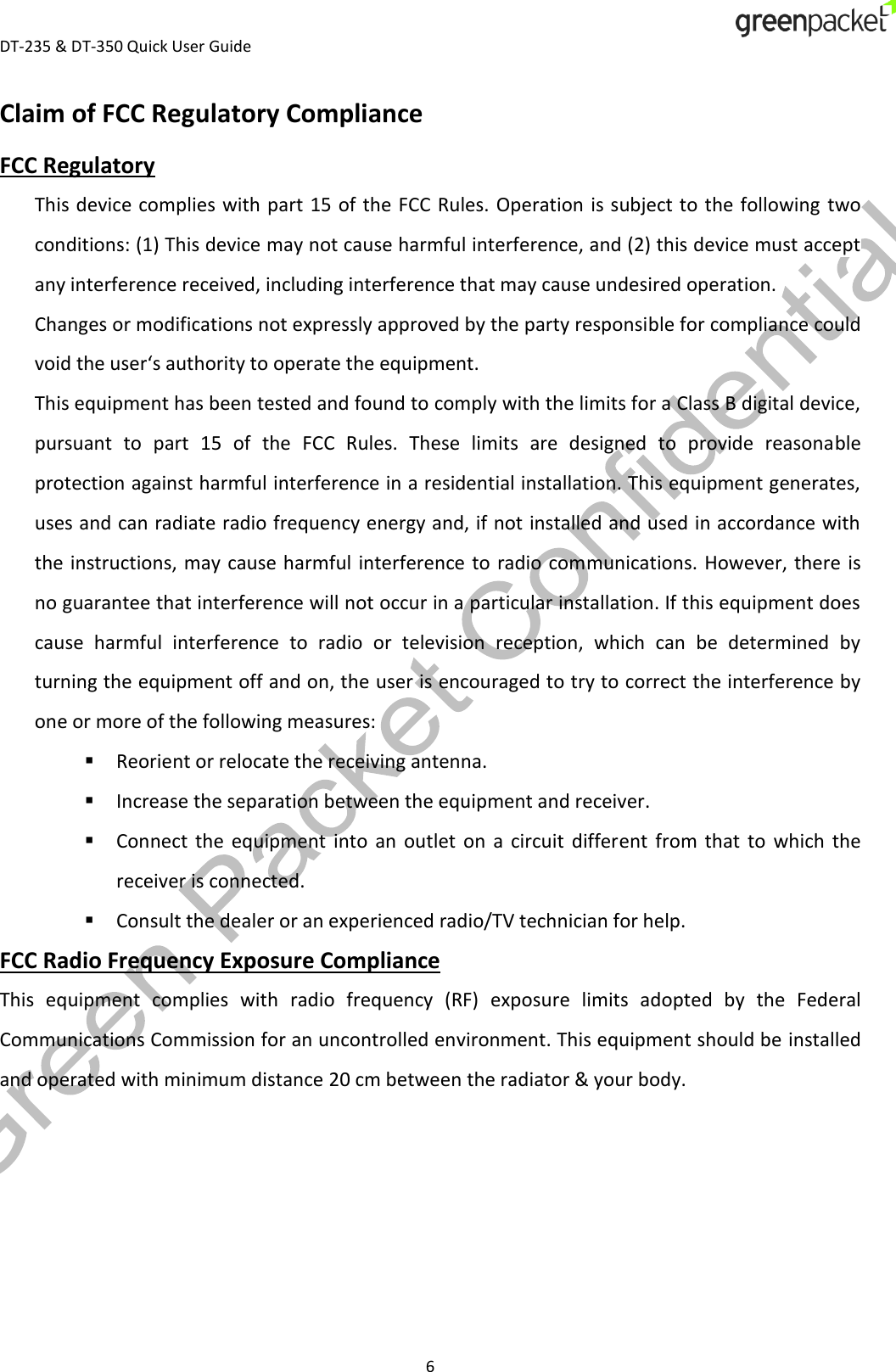  DT-235 &amp; DT-350 Quick User Guide  6 Claim of FCC Regulatory Compliance FCC Regulatory This device complies with part  15 of  the FCC  Rules. Operation is subject to the following two conditions: (1) This device may not cause harmful interference, and (2) this device must accept any interference received, including interference that may cause undesired operation. Changes or modifications not expressly approved by the party responsible for compliance could void the user‘s authority to operate the equipment. This equipment has been tested and found to comply with the limits for a Class B digital device, pursuant  to  part  15  of  the  FCC  Rules.  These  limits  are  designed  to  provide  reasonable protection against harmful interference in a residential installation. This equipment generates, uses and can radiate radio frequency energy and, if not installed and used in accordance with the instructions, may  cause harmful  interference to  radio communications.  However, there is no guarantee that interference will not occur in a particular installation. If this equipment does cause  harmful  interference  to  radio  or  television  reception,  which  can  be  determined  by turning the equipment off and on, the user is encouraged to try to correct the interference by one or more of the following measures:  Reorient or relocate the receiving antenna.  Increase the separation between the equipment and receiver.  Connect  the  equipment  into  an  outlet  on  a  circuit  different  from  that  to  which  the receiver is connected.  Consult the dealer or an experienced radio/TV technician for help. FCC Radio Frequency Exposure Compliance This  equipment  complies  with  radio  frequency  (RF)  exposure  limits  adopted  by  the  Federal Communications Commission for an uncontrolled environment. This equipment should be installed and operated with minimum distance 20 cm between the radiator &amp; your body.  