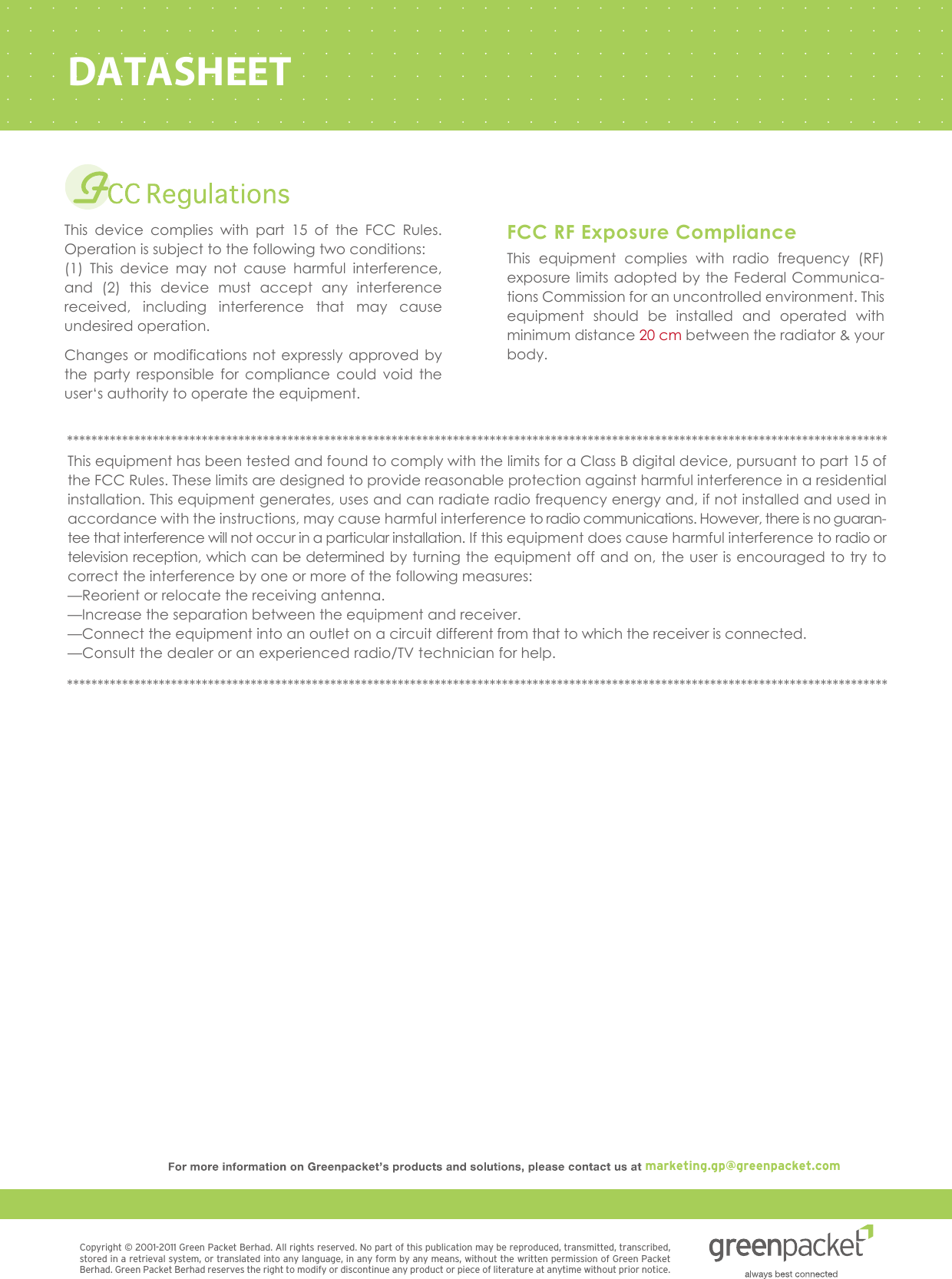 Copyright © 2001-2011 Green Packet Berhad. All rights reserved. No part of this publication may be reproduced, transmitted, transcribed, stored in a retrieval system, or translated into any language, in any form by any means, without the written permission of Green Packet Berhad. Green Packet Berhad reserves the right to modify or discontinue any product or piece of literature at anytime without prior notice.DATASHEETThis device complies with part 15 of the FCC Rules. Operation is subject to the following two conditions:  (1) This device may not cause harmful interference, and (2) this device must accept any interference received, including interference that may cause undesired operation. Changes or modifications not expressly approved by the party responsible for compliance could void the user‘s authority to operate the equipment. This equipment complies with radio frequency (RF) exposure limits adopted by the Federal Communica-tions Commission for an uncontrolled environment. This equipment should be installed and operated with minimum distance 20 cm between the radiator &amp; your body. FCC RF Exposure ComplianceThis equipment has been tested and found to comply with the limits for a Class B digital device, pursuant to part 15 of the FCC Rules. These limits are designed to provide reasonable protection against harmful interference in a residential installation. This equipment generates, uses and can radiate radio frequency energy and, if not installed and used in accordance with the instructions, may cause harmful interference to radio communications. However, there is no guaran-tee that interference will not occur in a particular installation. If this equipment does cause harmful interference to radio or television reception, which can be determined by turning the equipment off and on, the user is encouraged to try to correct the interference by one or more of the following measures:           —Reorient or relocate the receiving antenna.        —Increase the separation between the equipment and receiver.               —Connect the equipment into an outlet on a circuit different from that to which the receiver is connected.     —Consult the dealer or an experienced radio/TV technician for help. ****************************************************************************************************************************************************************************************************************************************************************************marketing.gp@greenpacket.com