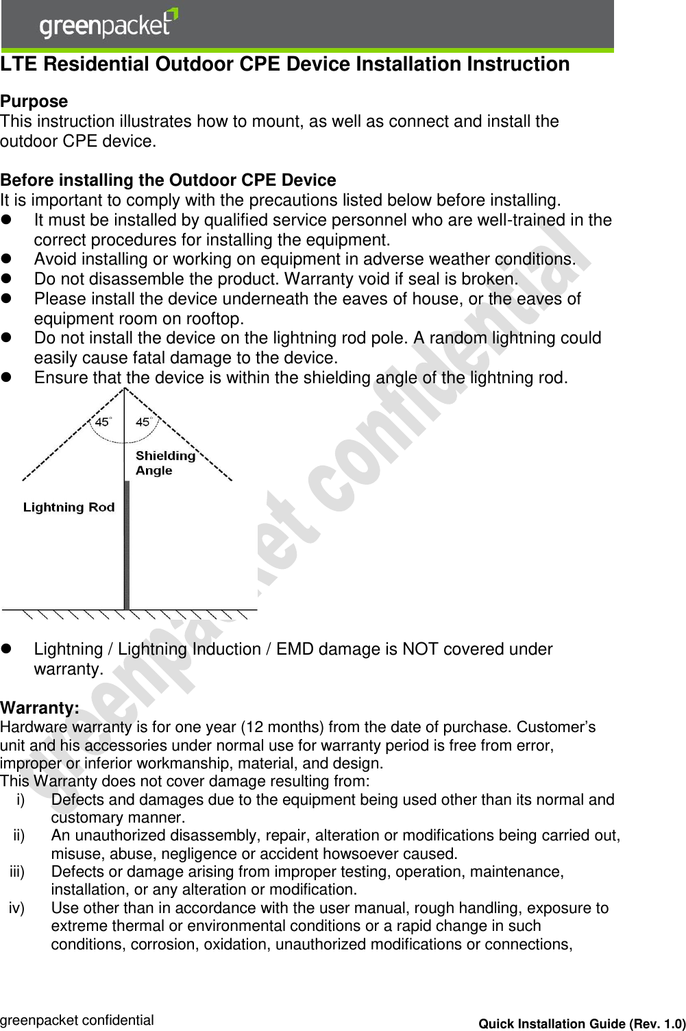  greenpacket confidential Quick Installation Guide (Rev. 1.0) LTE Residential Outdoor CPE Device Installation Instruction  Purpose This instruction illustrates how to mount, as well as connect and install the outdoor CPE device.   Before installing the Outdoor CPE Device It is important to comply with the precautions listed below before installing.   It must be installed by qualified service personnel who are well-trained in the correct procedures for installing the equipment.   Avoid installing or working on equipment in adverse weather conditions.   Do not disassemble the product. Warranty void if seal is broken.   Please install the device underneath the eaves of house, or the eaves of equipment room on rooftop.    Do not install the device on the lightning rod pole. A random lightning could easily cause fatal damage to the device.    Ensure that the device is within the shielding angle of the lightning rod.      Lightning / Lightning Induction / EMD damage is NOT covered under warranty.   Warranty: Hardware warranty is for one year (12 months) from the date of purchase. Customer’s unit and his accessories under normal use for warranty period is free from error, improper or inferior workmanship, material, and design. This Warranty does not cover damage resulting from: i)  Defects and damages due to the equipment being used other than its normal and customary manner. ii)  An unauthorized disassembly, repair, alteration or modifications being carried out, misuse, abuse, negligence or accident howsoever caused. iii)  Defects or damage arising from improper testing, operation, maintenance, installation, or any alteration or modification. iv)  Use other than in accordance with the user manual, rough handling, exposure to extreme thermal or environmental conditions or a rapid change in such conditions, corrosion, oxidation, unauthorized modifications or connections, 
