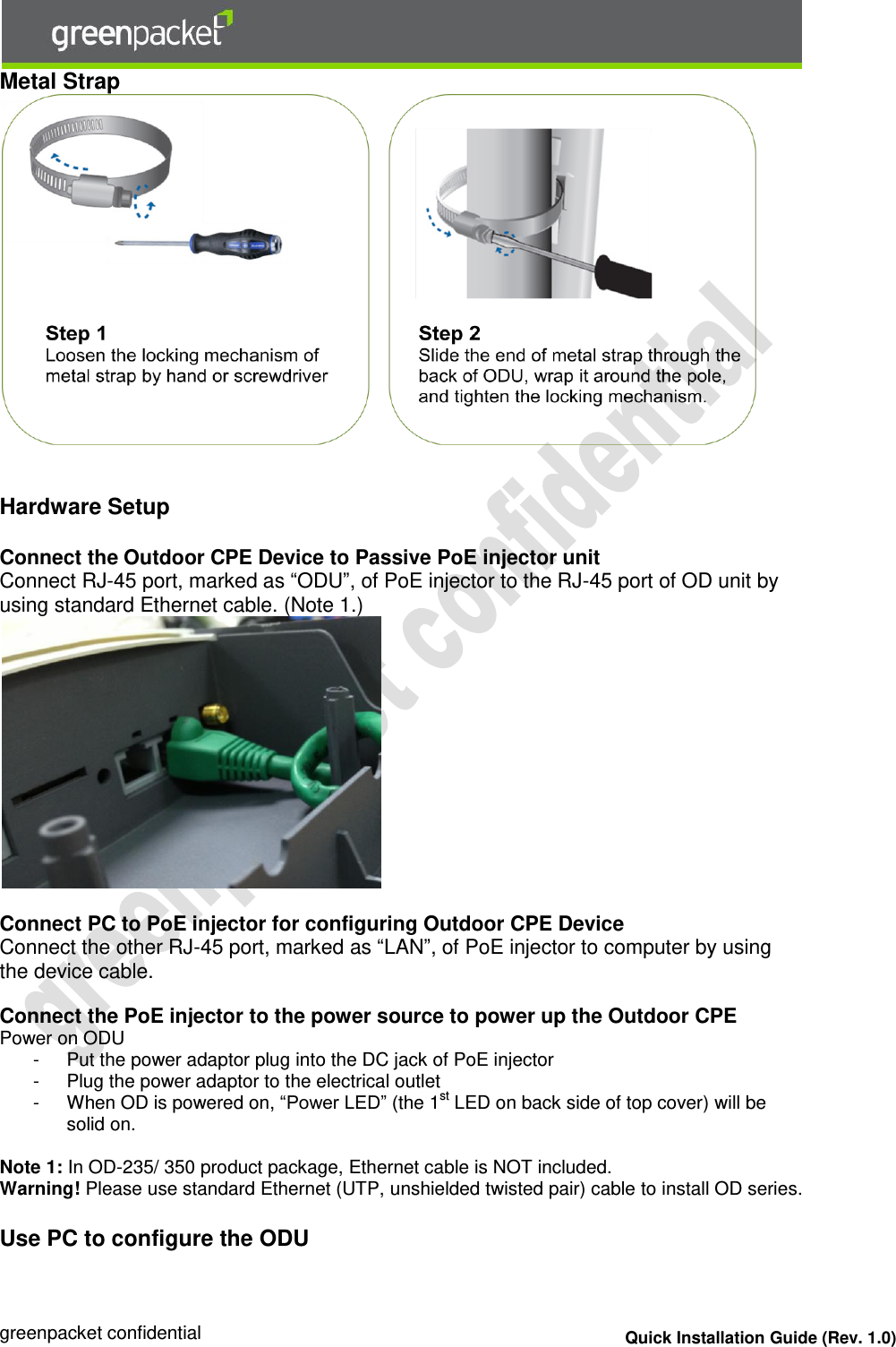  greenpacket confidential Quick Installation Guide (Rev. 1.0) Metal Strap     Hardware Setup  Connect the Outdoor CPE Device to Passive PoE injector unit  Connect RJ-45 port, marked as “ODU”, of PoE injector to the RJ-45 port of OD unit by using standard Ethernet cable. (Note 1.)   Connect PC to PoE injector for configuring Outdoor CPE Device Connect the other RJ-45 port, marked as “LAN”, of PoE injector to computer by using the device cable.  Connect the PoE injector to the power source to power up the Outdoor CPE Power on ODU -  Put the power adaptor plug into the DC jack of PoE injector -  Plug the power adaptor to the electrical outlet -  When OD is powered on, “Power LED” (the 1st LED on back side of top cover) will be solid on.  Note 1: In OD-235/ 350 product package, Ethernet cable is NOT included. Warning! Please use standard Ethernet (UTP, unshielded twisted pair) cable to install OD series.   Use PC to configure the ODU 