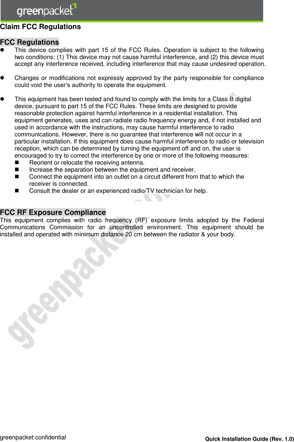  greenpacket confidential Quick Installation Guide (Rev. 1.0) Claim FCC Regulations   FCC Regulations   This device complies with part 15 of the FCC Rules. Operation is subject to the following two conditions: (1) This device may not cause harmful interference, and (2) this device must accept any interference received, including interference that may cause undesired operation.    Changes or modifications not expressly approved by the party responsible for compliance could void the user‘s authority to operate the equipment.    This equipment has been tested and found to comply with the limits for a Class B digital device, pursuant to part 15 of the FCC Rules. These limits are designed to provide reasonable protection against harmful interference in a residential installation. This equipment generates, uses and can radiate radio frequency energy and, if not installed and used in accordance with the instructions, may cause harmful interference to radio communications. However, there is no guarantee that interference will not occur in a particular installation. If this equipment does cause harmful interference to radio or television reception, which can be determined by turning the equipment off and on, the user is encouraged to try to correct the interference by one or more of the following measures:   Reorient or relocate the receiving antenna.   Increase the separation between the equipment and receiver.   Connect the equipment into an outlet on a circuit different from that to which the receiver is connected.   Consult the dealer or an experienced radio/TV technician for help.   FCC RF Exposure Compliance This  equipment  complies  with  radio  frequency  (RF)  exposure  limits  adopted  by  the  Federal Communications  Commission  for  an  uncontrolled  environment.  This  equipment  should  be installed and operated with minimum distance 20 cm between the radiator &amp; your body.     