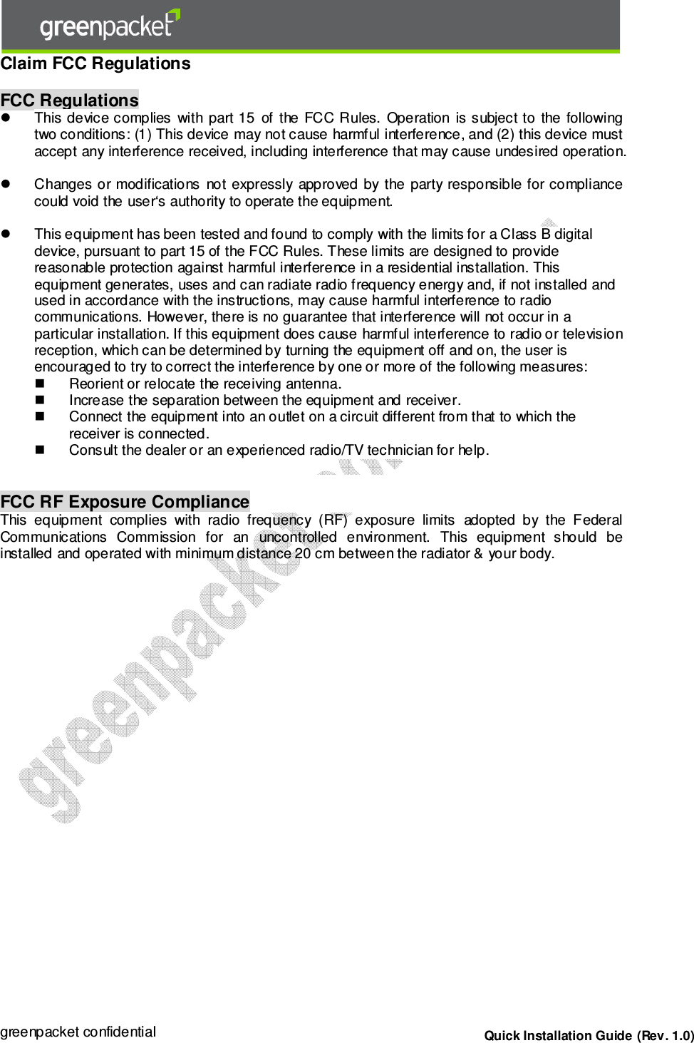 greenpacket confidential  Quick Installation Guide (Rev. 1.0) Claim FCC Regulations FCC Regulations This device complies  with part 15  of  the FCC Rules.  Operation  is subject to  the followingtwo conditions: (1) This device may not cause harmful interference, and (2) this device must accept any interference received, including interference that may cause undesired operation. Changes or  modifications  not  expressly  approved by the  party responsible for compliancecould void the user‘s authority to operate the equipment.This equipment has been tested and found to comply with the limits for a Class B digitaldevice, pursuant to part 15 of the FCC Rules. These limits are designed to providereasonable protection against harmful interference in a residential installation. Thisequipment generates, uses and can radiate radio frequency energy and, if not installed andused in accordance with the instructions, may cause harmful interference to radiocommunications. However, there is no guarantee that interference will not occur in a particular installation. If this equipment does cause harmful interference to radio or televisionreception, which can be determined by turning the equipment off and on, the user isencouraged to try to correct the interference by one or more of the following measures:Reorient or relocate the receiving antenna. Increase the separation between the equipment and receiver. Connect the equipment into an outlet on a circuit different from that to which the receiver is connected. Consult the dealer or an experienced radio/TV technician for help. FCC RF Exposure Compliance This  equipment  complies  with  radio  frequency  (RF)  exposure  limits  adopted  by  the  Federal Communications  Commission  for  an  uncontrolled  environment.  This  equipment  should  be installed and operated with minimum distance 20 cm between the radiator &amp; your body. 