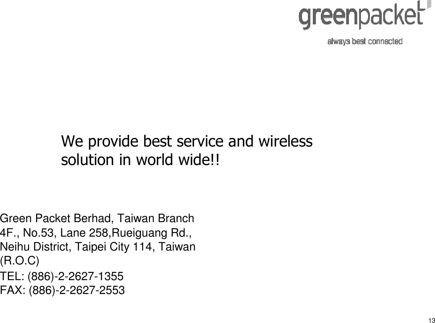 13Green Packet Berhad, Taiwan Branch4F., No.53, Lane 258,Rueiguang Rd., Neihu District, Taipei City 114, Taiwan (R.O.C)TEL: (886)-2-2627-1355 FAX: (886)-2-2627-2553We provide best service and wireless solution in world wide!!