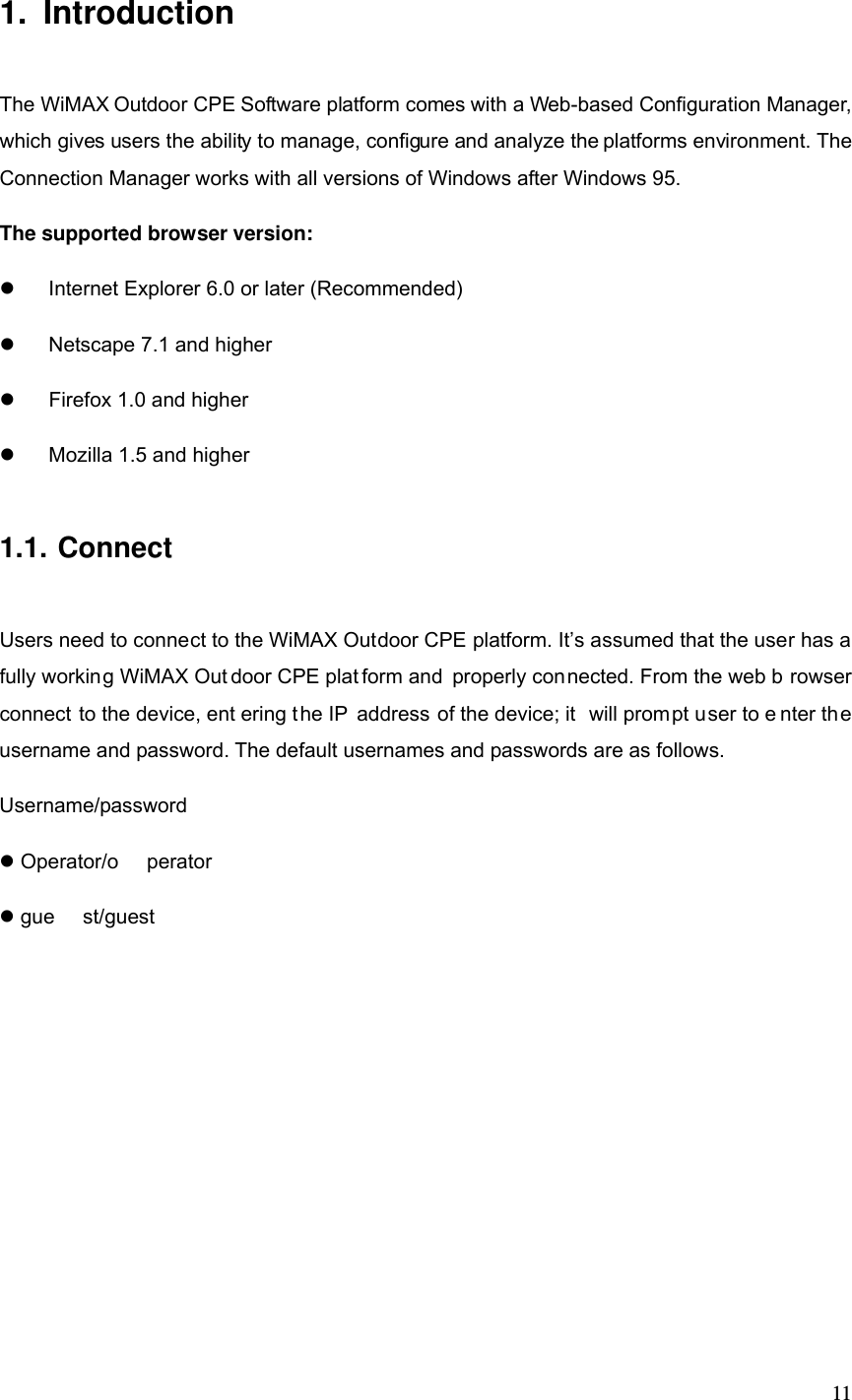  111. Introduction The WiMAX Outdoor CPE Software platform comes with a Web-based Configuration Manager, which gives users the ability to manage, configure and analyze the platforms environment. The Connection Manager works with all versions of Windows after Windows 95. The supported browser version:   Internet Explorer 6.0 or later (Recommended)   Netscape 7.1 and higher   Firefox 1.0 and higher   Mozilla 1.5 and higher 1.1. Connect Users need to connect to the WiMAX Outdoor CPE platform. It’s assumed that the user has a fully working WiMAX Out door CPE plat form and properly connected. From the web b rowser connect to the device, ent ering the IP address of the device; it  will prompt user to e nter the username and password. The default usernames and passwords are as follows. Username/password  Operator/o perator  gue st/guest 