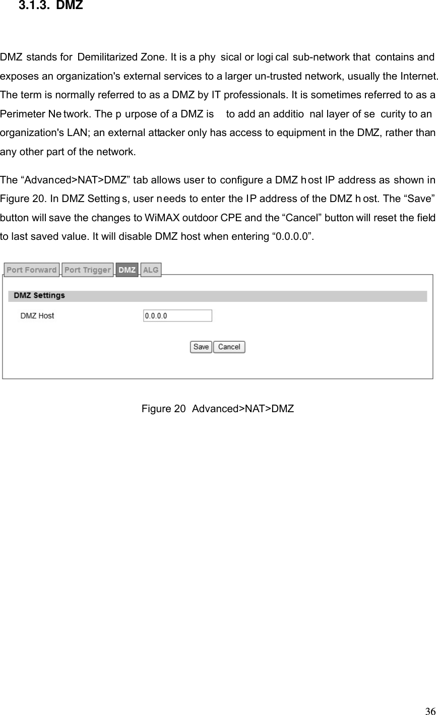  363.1.3. DMZ DMZ stands for Demilitarized Zone. It is a phy sical or logi cal sub-network that contains and exposes an organization&apos;s external services to a larger un-trusted network, usually the Internet. The term is normally referred to as a DMZ by IT professionals. It is sometimes referred to as a Perimeter Ne twork. The p urpose of a DMZ is  to add an additio nal layer of se curity to an organization&apos;s LAN; an external attacker only has access to equipment in the DMZ, rather than any other part of the network. The “Advanced&gt;NAT&gt;DMZ” tab allows user to configure a DMZ h ost IP address as shown in Figure 20. In DMZ Setting s, user needs to enter the IP address of the DMZ h ost. The “Save” button will save the changes to WiMAX outdoor CPE and the “Cancel” button will reset the field to last saved value. It will disable DMZ host when entering “0.0.0.0”.  Figure 20  Advanced&gt;NAT&gt;DMZ 