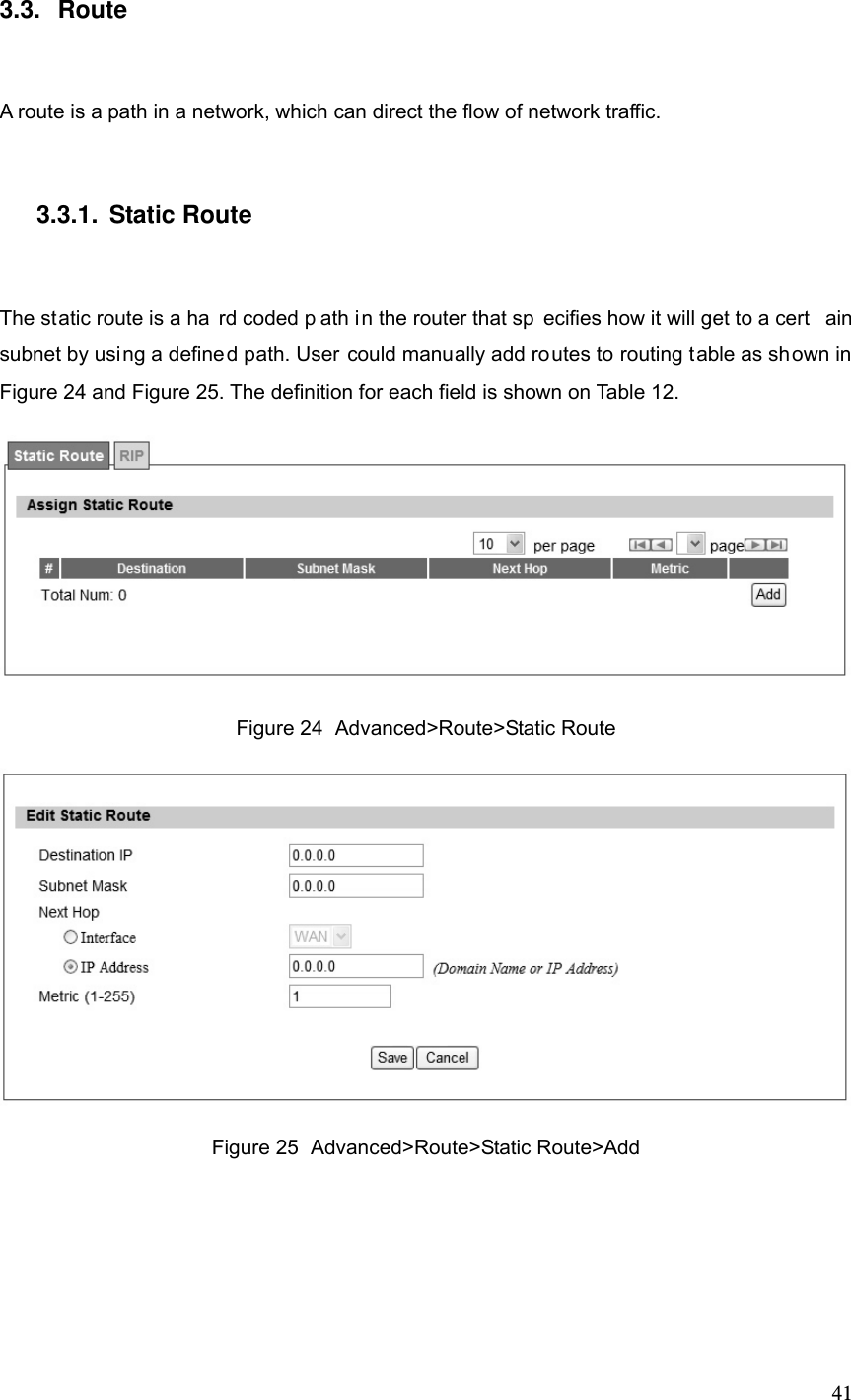  413.3. Route A route is a path in a network, which can direct the flow of network traffic. 3.3.1. Static Route The static route is a ha rd coded p ath in the router that sp ecifies how it will get to a cert ain subnet by using a defined path. User could manually add routes to routing table as shown in Figure 24 and Figure 25. The definition for each field is shown on Table 12.  Figure 24  Advanced&gt;Route&gt;Static Route  Figure 25  Advanced&gt;Route&gt;Static Route&gt;Add 