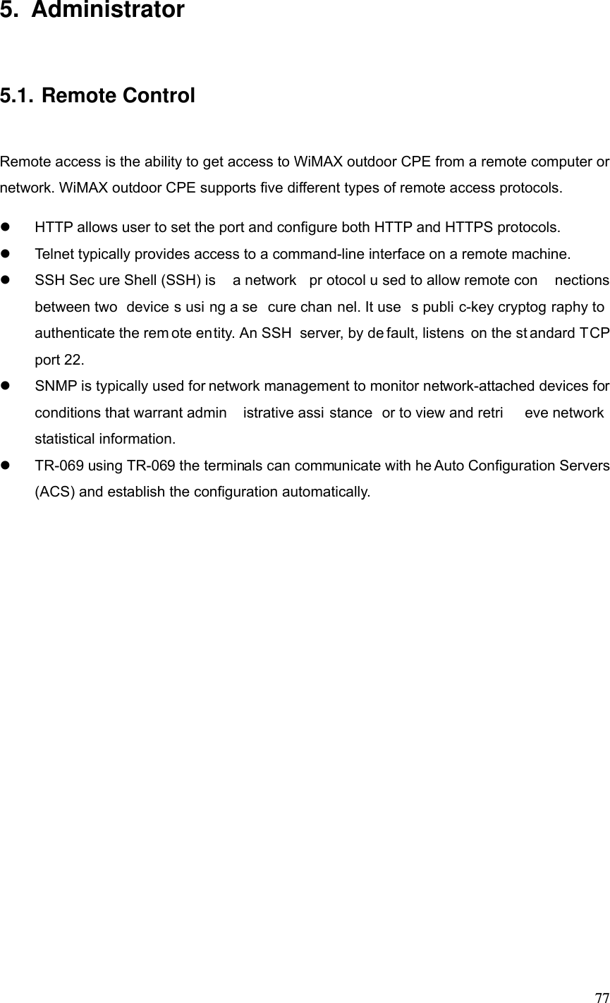  775. Administrator 5.1. Remote Control Remote access is the ability to get access to WiMAX outdoor CPE from a remote computer or network. WiMAX outdoor CPE supports five different types of remote access protocols.   HTTP allows user to set the port and configure both HTTP and HTTPS protocols.   Telnet typically provides access to a command-line interface on a remote machine.   SSH Sec ure Shell (SSH) is  a network  pr otocol u sed to allow remote con nections between two  device s usi ng a se cure chan nel. It use s publi c-key cryptog raphy to  authenticate the rem ote entity. An SSH  server, by de fault, listens on the st andard TCP port 22.   SNMP is typically used for network management to monitor network-attached devices for conditions that warrant admin istrative assi stance or to view and retri eve network  statistical information.   TR-069 using TR-069 the terminals can communicate with he Auto Configuration Servers (ACS) and establish the configuration automatically.  