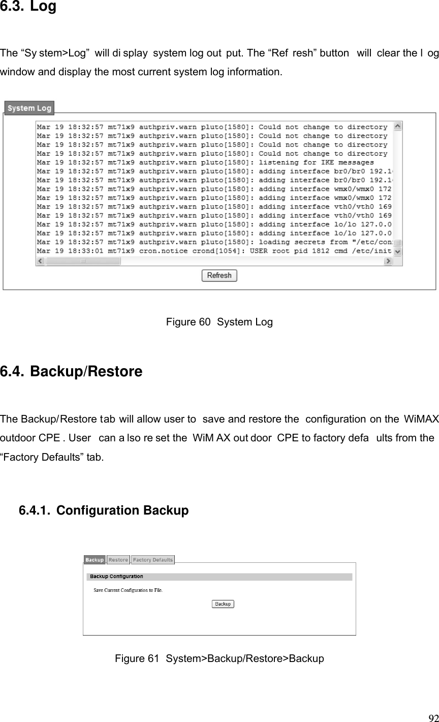  926.3. Log The “Sy stem&gt;Log” will di splay system log out put. The “Ref resh” button  will clear the l og window and display the most current system log information.  Figure 60  System Log 6.4. Backup/Restore The Backup/Restore tab will allow user to  save and restore the  configuration on the WiMAX outdoor CPE . User  can a lso re set the  WiM AX out door CPE to factory defa ults from the  “Factory Defaults” tab. 6.4.1. Configuration Backup  Figure 61  System&gt;Backup/Restore&gt;Backup