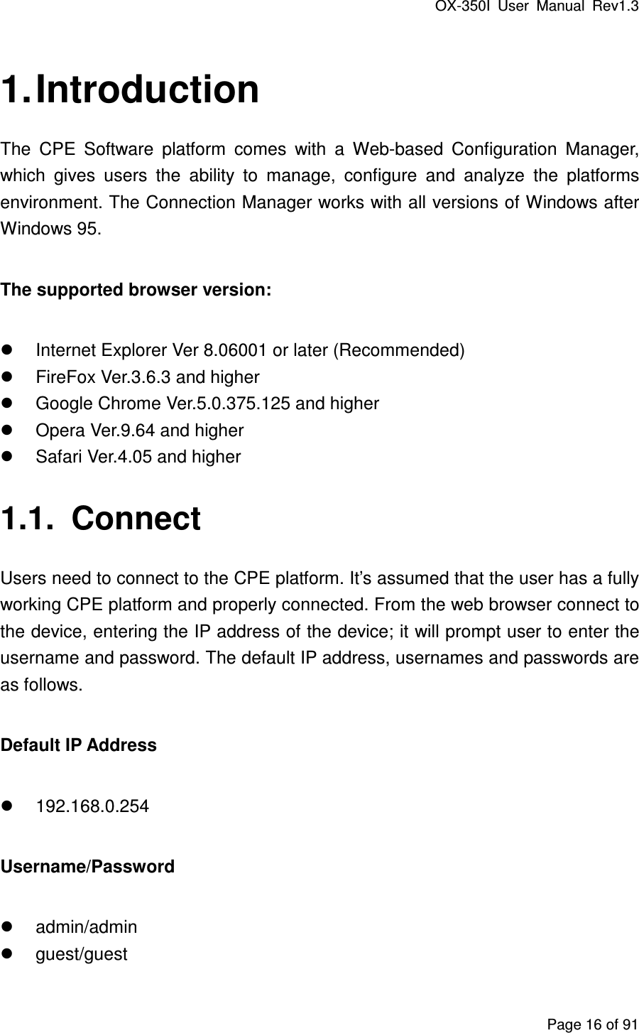 OX-350I  User  Manual  Rev1.3 Page 16 of 91 1. Introduction The  CPE  Software  platform  comes  with  a  Web-based  Configuration  Manager, which  gives  users  the  ability  to  manage,  configure  and  analyze  the  platforms environment. The Connection Manager works with all versions of Windows after Windows 95. The supported browser version:   Internet Explorer Ver 8.06001 or later (Recommended)   FireFox Ver.3.6.3 and higher   Google Chrome Ver.5.0.375.125 and higher   Opera Ver.9.64 and higher   Safari Ver.4.05 and higher 1.1.  Connect Users need to connect to the CPE platform. It’s assumed that the user has a fully working CPE platform and properly connected. From the web browser connect to the device, entering the IP address of the device; it will prompt user to enter the username and password. The default IP address, usernames and passwords are as follows. Default IP Address   192.168.0.254 Username/Password   admin/admin   guest/guest 