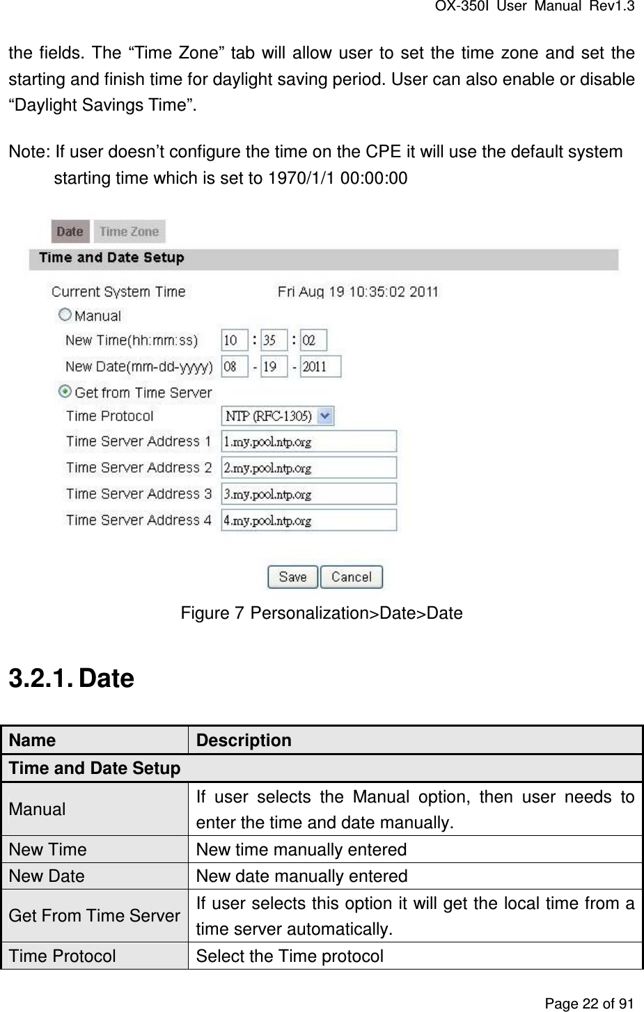 OX-350I  User  Manual  Rev1.3 Page 22 of 91 the fields. The “Time Zone” tab will allow user  to  set the time  zone and set  the starting and finish time for daylight saving period. User can also enable or disable “Daylight Savings Time”. Note: If user doesn’t configure the time on the CPE it will use the default system starting time which is set to 1970/1/1 00:00:00  Figure 7 Personalization&gt;Date&gt;Date 3.2.1. Date Name  Description Time and Date Setup Manual  If  user  selects  the  Manual  option,  then  user  needs  to enter the time and date manually. New Time  New time manually entered New Date  New date manually entered Get From Time Server If user selects this option it will get the local time from a time server automatically. Time Protocol  Select the Time protocol 