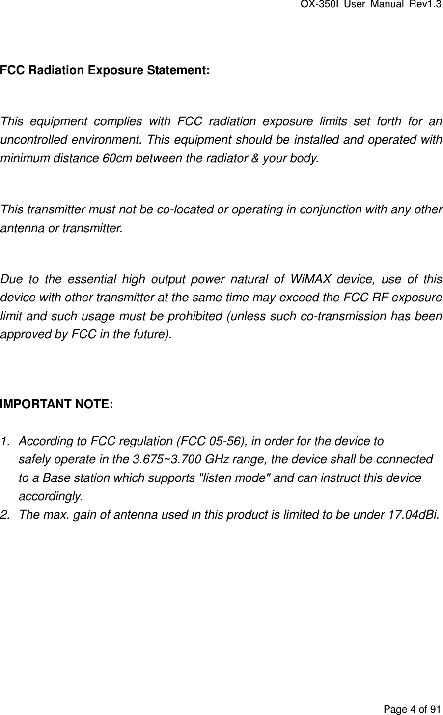 OX-350I  User  Manual  Rev1.3 Page 4 of 91  FCC Radiation Exposure Statement:  This  equipment  complies  with  FCC  radiation  exposure  limits  set  forth  for  an uncontrolled environment. This equipment should be installed and operated with minimum distance 60cm between the radiator &amp; your body.  This transmitter must not be co-located or operating in conjunction with any other antenna or transmitter.  Due  to  the  essential  high  output  power  natural  of  WiMAX  device,  use  of  this device with other transmitter at the same time may exceed the FCC RF exposure limit and such usage must be prohibited (unless such co-transmission has been approved by FCC in the future).   IMPORTANT NOTE:  1.  According to FCC regulation (FCC 05-56), in order for the device to safely operate in the 3.675~3.700 GHz range, the device shall be connected to a Base station which supports &quot;listen mode&quot; and can instruct this device accordingly. 2.  The max. gain of antenna used in this product is limited to be under 17.04dBi.    