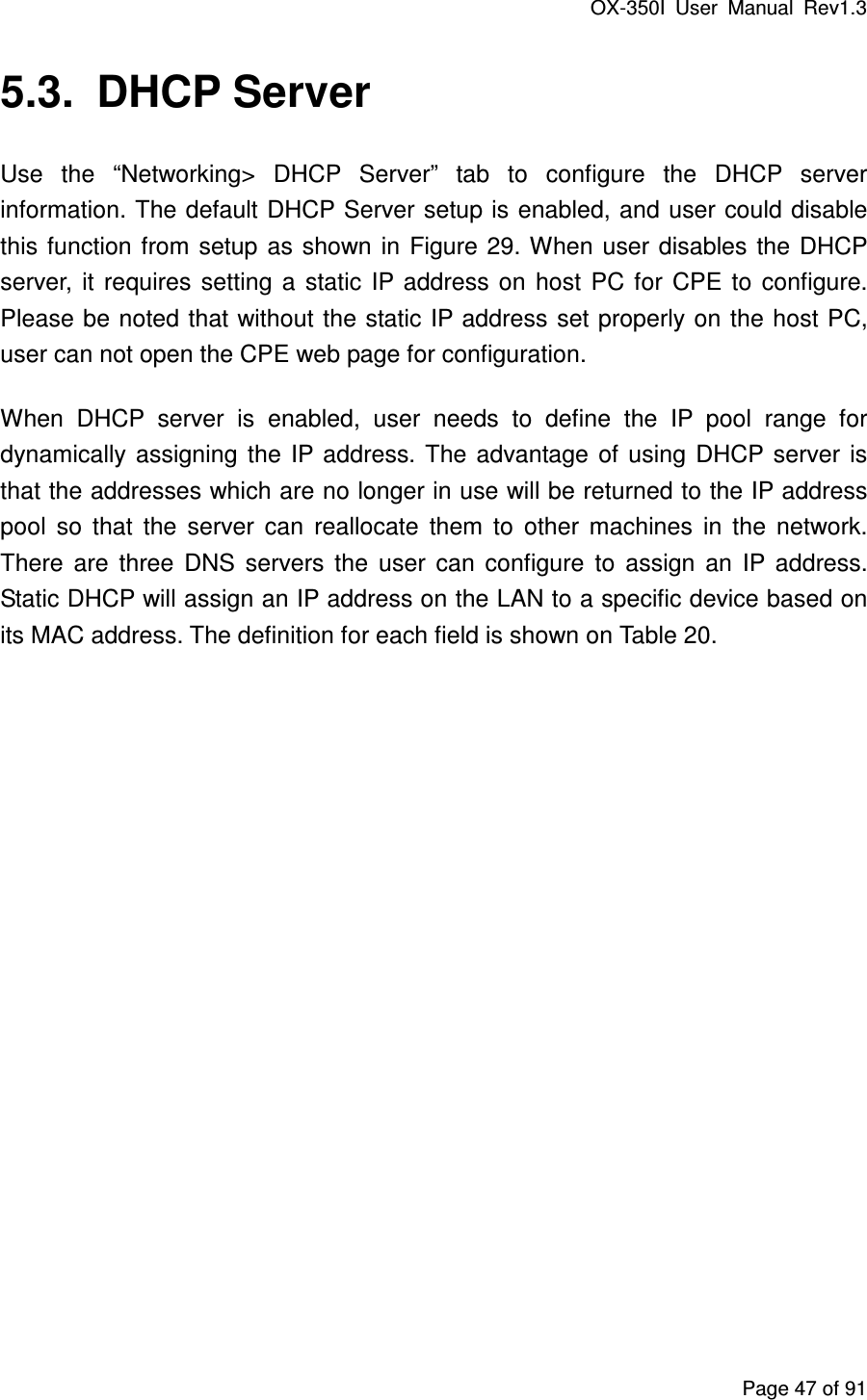 OX-350I  User  Manual  Rev1.3 Page 47 of 91 5.3.  DHCP Server Use  the  “Networking&gt;  DHCP  Server”  tab  to  configure  the  DHCP  server information. The default DHCP Server setup is enabled, and user could disable this function  from setup as shown in  Figure 29. When  user  disables  the  DHCP server,  it  requires  setting  a  static  IP address  on  host  PC  for  CPE  to  configure. Please be noted that without the static IP address set properly on the host PC, user can not open the CPE web page for configuration. When  DHCP  server  is  enabled,  user  needs  to  define  the  IP  pool  range  for dynamically  assigning  the  IP  address. The  advantage  of  using  DHCP  server  is that the addresses which are no longer in use will be returned to the IP address pool  so  that  the  server  can  reallocate  them  to  other  machines  in  the  network. There  are  three  DNS  servers  the  user  can  configure  to  assign  an  IP  address. Static DHCP will assign an IP address on the LAN to a specific device based on its MAC address. The definition for each field is shown on Table 20. 