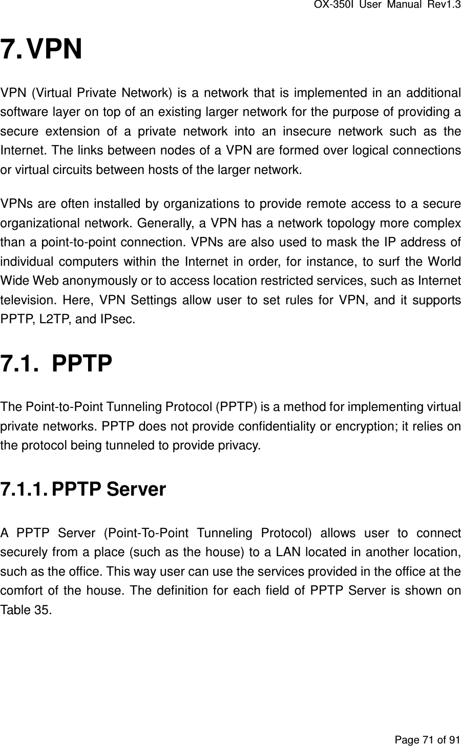 OX-350I  User  Manual  Rev1.3 Page 71 of 91 7. VPN VPN  (Virtual Private Network) is  a network that  is implemented in an additional software layer on top of an existing larger network for the purpose of providing a secure  extension  of  a  private  network  into  an  insecure  network  such  as  the Internet. The links between nodes of a VPN are formed over logical connections or virtual circuits between hosts of the larger network.   VPNs are often installed by organizations to provide remote access to a secure organizational network. Generally, a VPN has a network topology more complex than a point-to-point connection. VPNs are also used to mask the IP address of individual  computers  within  the  Internet  in  order, for  instance,  to  surf  the World Wide Web anonymously or to access location restricted services, such as Internet television.  Here,  VPN  Settings  allow  user  to  set  rules  for  VPN,  and  it  supports PPTP, L2TP, and IPsec. 7.1.  PPTP The Point-to-Point Tunneling Protocol (PPTP) is a method for implementing virtual private networks. PPTP does not provide confidentiality or encryption; it relies on the protocol being tunneled to provide privacy. 7.1.1. PPTP Server A  PPTP  Server  (Point-To-Point  Tunneling  Protocol)  allows  user  to  connect securely from a place (such as the house) to a LAN located in another location, such as the office. This way user can use the services provided in the office at the comfort  of the house. The definition for  each field of PPTP Server is  shown on Table 35. 
