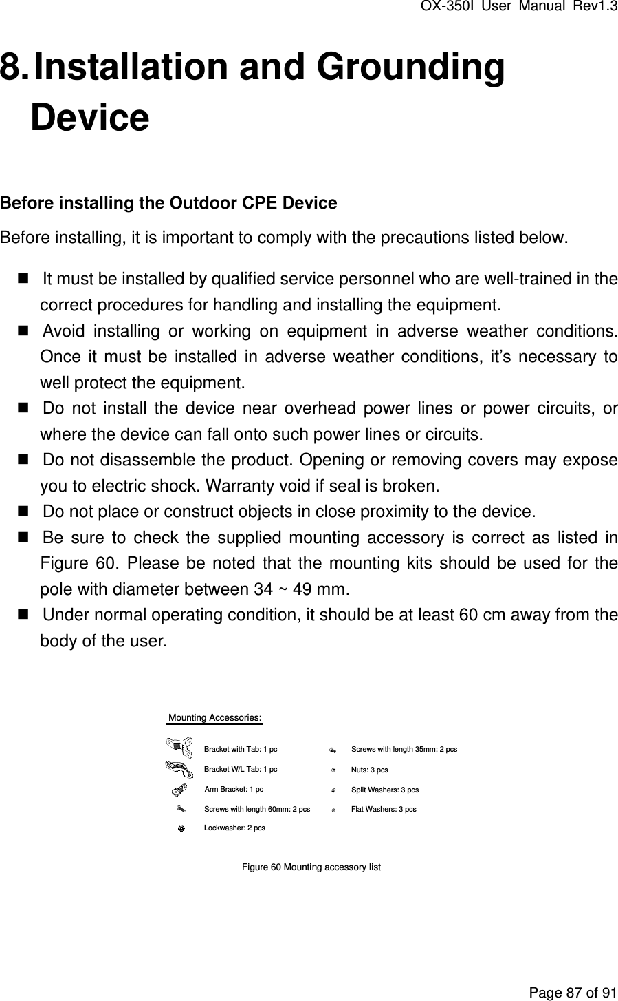 OX-350I  User  Manual  Rev1.3 Page 87 of 91 8. Installation and Grounding Device  Before installing the Outdoor CPE Device Before installing, it is important to comply with the precautions listed below.      It must be installed by qualified service personnel who are well-trained in the correct procedures for handling and installing the equipment.      Avoid  installing  or  working  on  equipment  in  adverse  weather  conditions. Once  it  must  be  installed  in  adverse  weather  conditions,  it’s  necessary  to well protect the equipment.    Do  not  install  the  device  near  overhead  power  lines  or  power  circuits,  or where the device can fall onto such power lines or circuits.    Do not disassemble the product. Opening or removing covers may expose you to electric shock. Warranty void if seal is broken.    Do not place or construct objects in close proximity to the device.      Be  sure  to  check  the  supplied  mounting  accessory  is  correct  as  listed  in Figure  60.  Please  be  noted  that  the  mounting  kits  should  be  used  for  the pole with diameter between 34 ~ 49 mm.    Under normal operating condition, it should be at least 60 cm away from the body of the user.    Mounting Accessories:Bracket with Tab: 1 pcBracket W/L Tab: 1 pcArm Bracket: 1 pcScrews with length 60mm: 2 pcsScrews with length 35mm: 2 pcsNuts: 3 pcsSplit Washers: 3 pcsFlat Washers: 3 pcsLockwasher: 2 pcs Figure 60 Mounting accessory list   