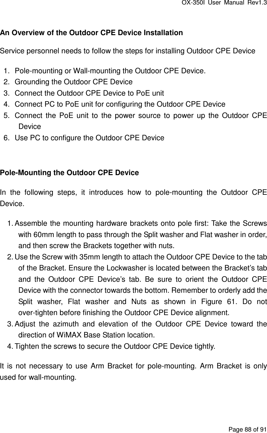 OX-350I  User  Manual  Rev1.3 Page 88 of 91  An Overview of the Outdoor CPE Device Installation Service personnel needs to follow the steps for installing Outdoor CPE Device   1.  Pole-mounting or Wall-mounting the Outdoor CPE Device.   2.  Grounding the Outdoor CPE Device 3.  Connect the Outdoor CPE Device to PoE unit 4.  Connect PC to PoE unit for configuring the Outdoor CPE Device 5.  Connect  the  PoE  unit  to  the  power  source  to  power  up  the  Outdoor  CPE Device 6.  Use PC to configure the Outdoor CPE Device  Pole-Mounting the Outdoor CPE Device In  the  following  steps,  it  introduces  how  to  pole-mounting  the  Outdoor  CPE Device. 1. Assemble the mounting hardware brackets onto pole first: Take the Screws with 60mm length to pass through the Split washer and Flat washer in order, and then screw the Brackets together with nuts. 2. Use the Screw with 35mm length to attach the Outdoor CPE Device to the tab of the Bracket. Ensure the Lockwasher is located between the Bracket’s tab and  the  Outdoor  CPE  Device’s  tab.  Be  sure  to  orient  the  Outdoor  CPE Device with the connector towards the bottom. Remember to orderly add the Split  washer,  Flat  washer  and  Nuts  as  shown  in  Figure  61.  Do  not over-tighten before finishing the Outdoor CPE Device alignment. 3. Adjust  the  azimuth  and  elevation  of  the  Outdoor  CPE  Device  toward  the direction of WiMAX Base Station location. 4. Tighten the screws to secure the Outdoor CPE Device tightly. It  is  not  necessary  to  use  Arm  Bracket  for  pole-mounting.  Arm  Bracket  is  only used for wall-mounting.   