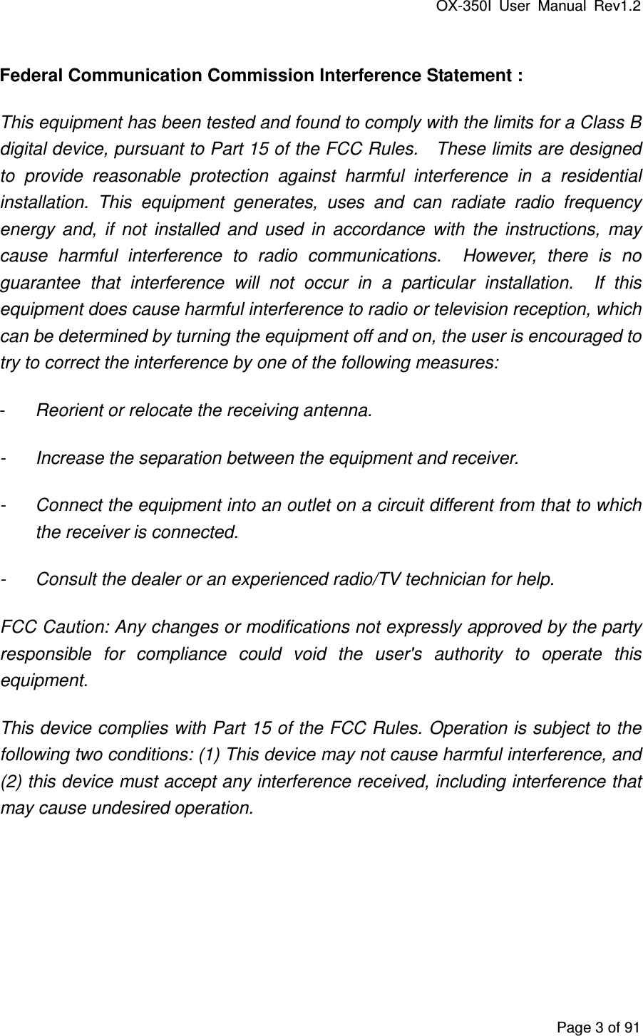 OX-350I  User  Manual  Rev1.2 Page 3 of 91 Federal Communication Commission Interference Statement : This equipment has been tested and found to comply with the limits for a Class B digital device, pursuant to Part 15 of the FCC Rules.    These limits are designed to  provide  reasonable  protection  against  harmful  interference  in  a  residential installation.  This  equipment  generates,  uses  and  can  radiate  radio  frequency energy  and,  if  not  installed  and  used  in  accordance  with  the  instructions,  may cause  harmful  interference  to  radio  communications.    However,  there  is  no guarantee  that  interference  will  not  occur  in  a  particular  installation.    If  this equipment does cause harmful interference to radio or television reception, which can be determined by turning the equipment off and on, the user is encouraged to try to correct the interference by one of the following measures: -  Reorient or relocate the receiving antenna. -  Increase the separation between the equipment and receiver. -  Connect the equipment into an outlet on a circuit different from that to which the receiver is connected. -  Consult the dealer or an experienced radio/TV technician for help. FCC Caution: Any changes or modifications not expressly approved by the party responsible  for  compliance  could  void  the  user&apos;s  authority  to  operate  this equipment. This device complies with Part 15 of the FCC Rules. Operation is subject to the following two conditions: (1) This device may not cause harmful interference, and (2) this device must accept any interference received, including interference that may cause undesired operation.    