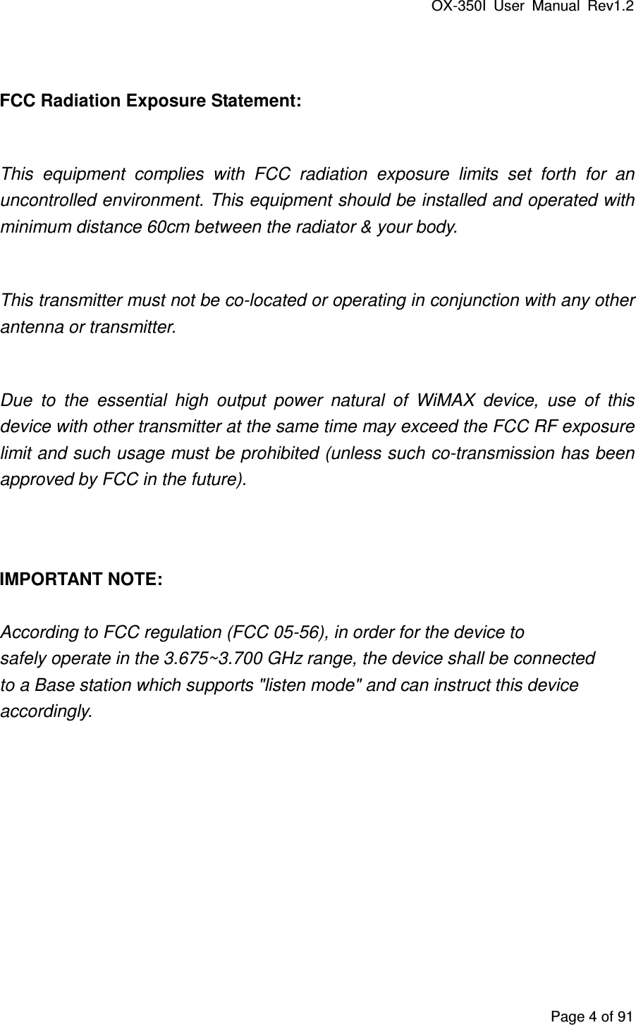 OX-350I  User  Manual  Rev1.2 Page 4 of 91  FCC Radiation Exposure Statement:  This  equipment  complies  with  FCC  radiation  exposure  limits  set  forth  for  an uncontrolled environment. This equipment should be installed and operated with minimum distance 60cm between the radiator &amp; your body.  This transmitter must not be co-located or operating in conjunction with any other antenna or transmitter.  Due  to  the  essential  high  output  power  natural  of  WiMAX  device,  use  of  this device with other transmitter at the same time may exceed the FCC RF exposure limit and such usage must be prohibited (unless such co-transmission has been approved by FCC in the future).   IMPORTANT NOTE:  According to FCC regulation (FCC 05-56), in order for the device to safely operate in the 3.675~3.700 GHz range, the device shall be connected to a Base station which supports &quot;listen mode&quot; and can instruct this device accordingly.  