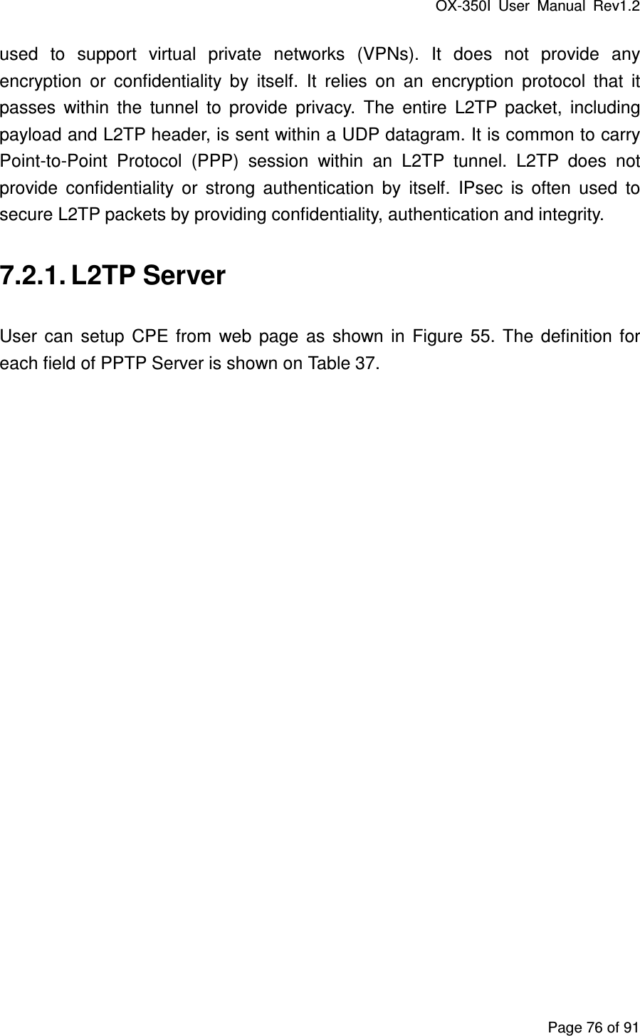 OX-350I  User  Manual  Rev1.2 Page 76 of 91 used  to  support  virtual  private  networks  (VPNs).  It  does  not  provide  any encryption  or  confidentiality  by  itself.  It  relies  on  an  encryption  protocol  that  it passes  within  the  tunnel  to  provide  privacy.  The  entire  L2TP  packet,  including payload and L2TP header, is sent within a UDP datagram. It is common to carry Point-to-Point  Protocol  (PPP)  session  within  an  L2TP  tunnel.  L2TP  does  not provide  confidentiality  or  strong  authentication  by  itself.  IPsec  is  often  used  to secure L2TP packets by providing confidentiality, authentication and integrity. 7.2.1. L2TP Server User  can  setup  CPE  from  web  page  as  shown  in  Figure  55.  The  definition  for each field of PPTP Server is shown on Table 37. 