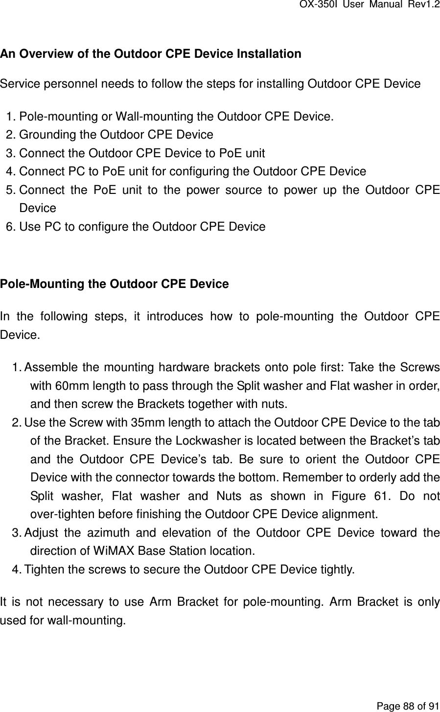 OX-350I  User  Manual  Rev1.2 Page 88 of 91  An Overview of the Outdoor CPE Device Installation Service personnel needs to follow the steps for installing Outdoor CPE Device   1. Pole-mounting or Wall-mounting the Outdoor CPE Device.   2. Grounding the Outdoor CPE Device 3. Connect the Outdoor CPE Device to PoE unit 4. Connect PC to PoE unit for configuring the Outdoor CPE Device 5. Connect  the  PoE  unit  to  the  power  source  to  power  up  the  Outdoor  CPE Device 6. Use PC to configure the Outdoor CPE Device  Pole-Mounting the Outdoor CPE Device In  the  following  steps,  it  introduces  how  to  pole-mounting  the  Outdoor  CPE Device. 1. Assemble the mounting hardware brackets onto pole first: Take the Screws with 60mm length to pass through the Split washer and Flat washer in order, and then screw the Brackets together with nuts. 2. Use the Screw with 35mm length to attach the Outdoor CPE Device to the tab of the Bracket. Ensure the Lockwasher is located between the Bracket’s tab and  the  Outdoor  CPE  Device’s  tab.  Be  sure  to  orient  the  Outdoor  CPE Device with the connector towards the bottom. Remember to orderly add the Split  washer,  Flat  washer  and  Nuts  as  shown  in  Figure  61.  Do  not over-tighten before finishing the Outdoor CPE Device alignment. 3. Adjust  the  azimuth  and  elevation  of  the  Outdoor  CPE  Device  toward  the direction of WiMAX Base Station location. 4. Tighten the screws to secure the Outdoor CPE Device tightly. It  is  not  necessary  to  use  Arm  Bracket  for  pole-mounting.  Arm  Bracket  is  only used for wall-mounting.   