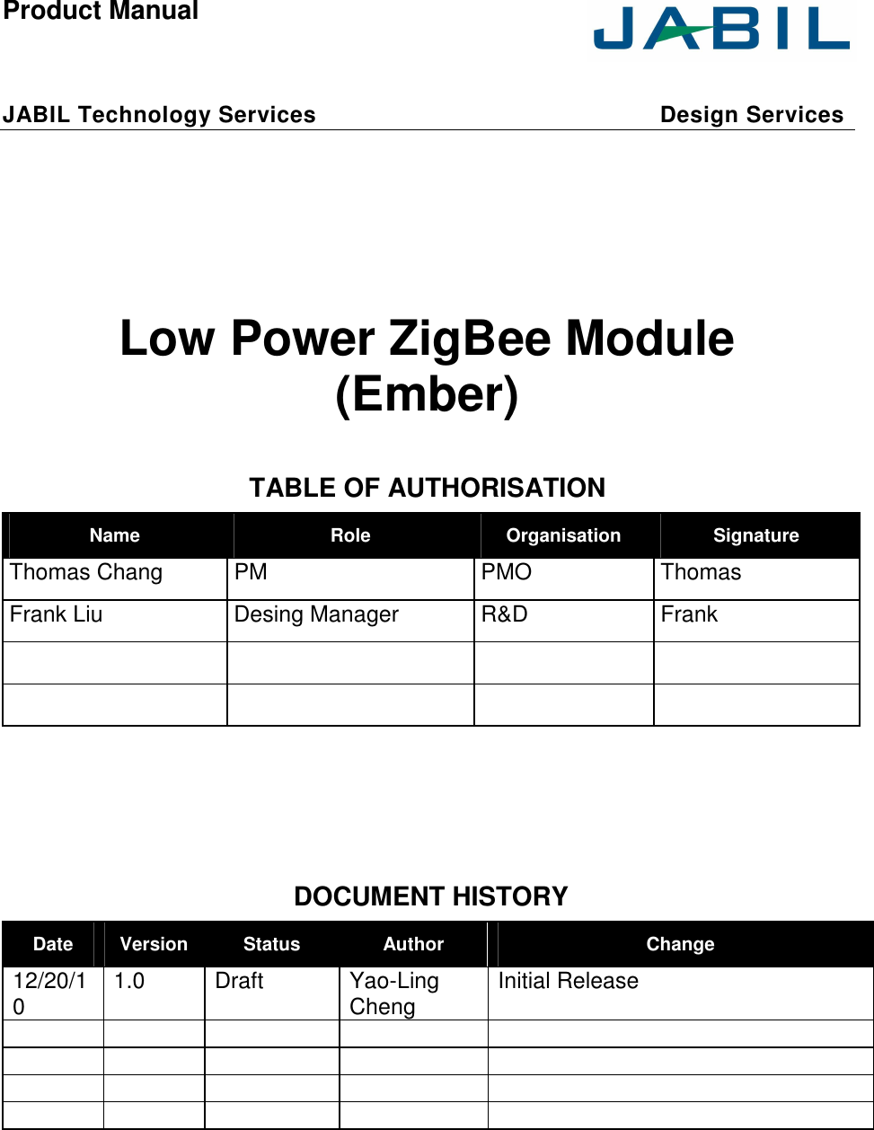  Product Manual     JABIL Technology Services    Design Services        Low Power ZigBee Module (Ember)  TABLE OF AUTHORISATION Name  Role  Organisation  Signature Thomas Chang  PM  PMO  Thomas Frank Liu  Desing Manager  R&amp;D  Frank                      DOCUMENT HISTORY Date  Version Status  Author  Change 12/20/10  1.0  Draft  Yao-Ling Cheng  Initial Release                                     