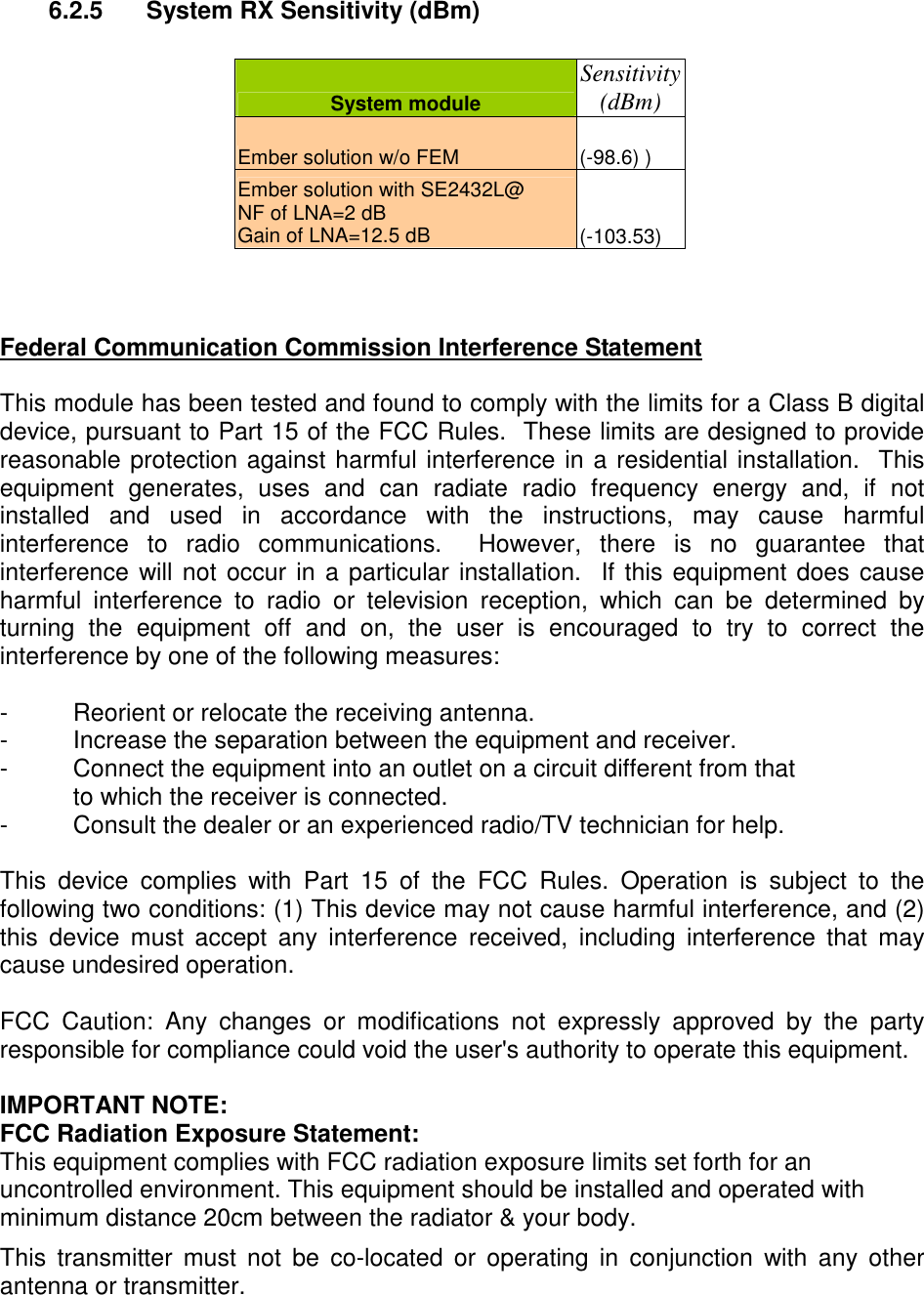 6.2.5  System RX Sensitivity (dBm)   System module Sensitivity (dBm) Ember solution w/o FEM  (-98.6) )  Ember solution with SE2432L@ NF of LNA=2 dB Gain of LNA=12.5 dB   (-103.53)    Federal Communication Commission Interference Statement  This module has been tested and found to comply with the limits for a Class B digital device, pursuant to Part 15 of the FCC Rules.  These limits are designed to provide reasonable protection against harmful interference in a residential installation.  This equipment  generates,  uses  and  can  radiate  radio  frequency  energy  and,  if  not installed  and  used  in  accordance  with  the  instructions,  may  cause  harmful interference  to  radio  communications.    However,  there  is  no  guarantee  that interference will not occur in a particular installation.  If this equipment does cause harmful  interference  to  radio  or  television  reception,  which  can  be  determined  by turning  the  equipment  off  and  on,  the  user  is  encouraged  to  try  to  correct  the interference by one of the following measures:  -  Reorient or relocate the receiving antenna. -  Increase the separation between the equipment and receiver. -  Connect the equipment into an outlet on a circuit different from that to which the receiver is connected. -  Consult the dealer or an experienced radio/TV technician for help.  This  device  complies  with  Part  15  of  the  FCC  Rules.  Operation  is  subject  to  the following two conditions: (1) This device may not cause harmful interference, and (2) this  device  must  accept  any  interference  received,  including  interference  that  may cause undesired operation.  FCC  Caution:  Any  changes  or  modifications  not  expressly  approved  by  the  party responsible for compliance could void the user&apos;s authority to operate this equipment.  IMPORTANT NOTE: FCC Radiation Exposure Statement: This equipment complies with FCC radiation exposure limits set forth for an uncontrolled environment. This equipment should be installed and operated with minimum distance 20cm between the radiator &amp; your body. This  transmitter  must  not  be  co-located  or  operating  in  conjunction  with  any  other antenna or transmitter.   