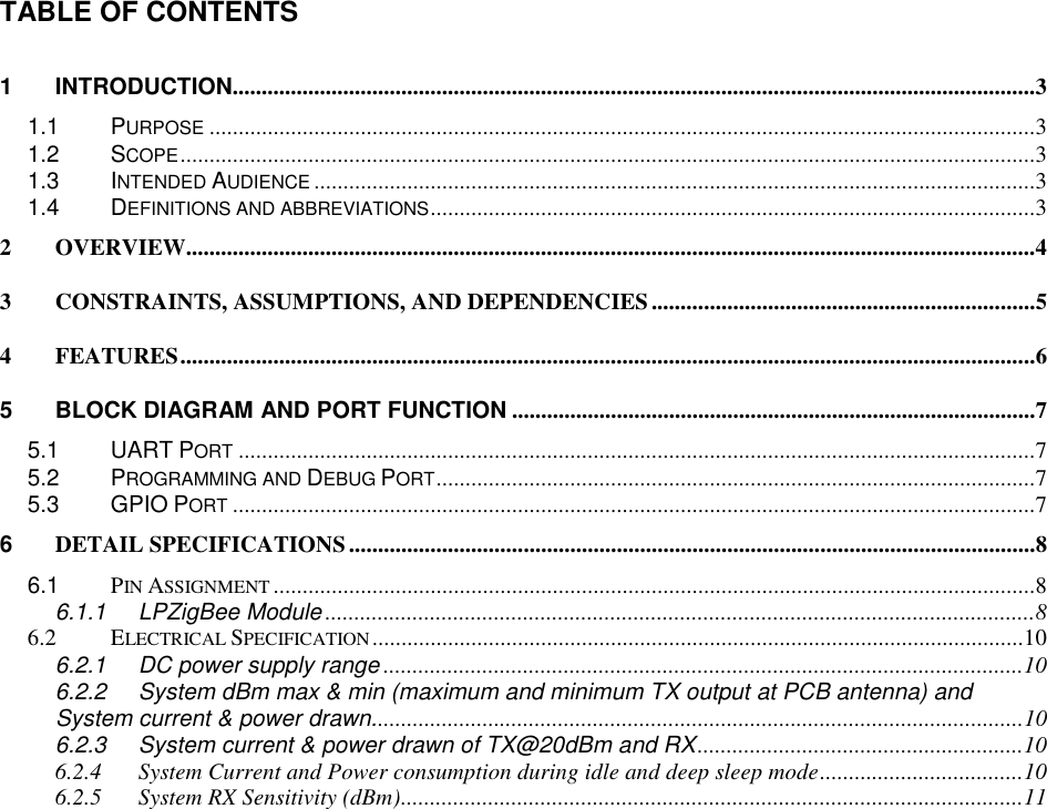 TABLE OF CONTENTS        1 INTRODUCTION..........................................................................................................................................3 1.1 PURPOSE..............................................................................................................................................3 1.2 SCOPE...................................................................................................................................................3 1.3 INTENDED AUDIENCE............................................................................................................................3 1.4 DEFINITIONS AND ABBREVIATIONS........................................................................................................3 2 OVERVIEW..................................................................................................................................................4 3 CONSTRAINTS, ASSUMPTIONS, AND DEPENDENCIES..................................................................5 4 FEATURES...................................................................................................................................................6 5 BLOCK DIAGRAM AND PORT FUNCTION ..........................................................................................7 5.1 UART PORT.........................................................................................................................................7 5.2 PROGRAMMING AND DEBUG PORT.......................................................................................................7 5.3 GPIO PORT..........................................................................................................................................7 6 DETAIL SPECIFICATIONS......................................................................................................................8 6.1 PIN ASSIGNMENT...................................................................................................................................8 6.1.1 LPZigBee Module ..........................................................................................................................8 6.2 ELECTRICAL SPECIFICATION................................................................................................................10 6.2.1 DC power supply range ..............................................................................................................10 6.2.2 System dBm max &amp; min (maximum and minimum TX output at PCB antenna) and System current &amp; power drawn................................................................................................................10 6.2.3 System current &amp; power drawn of TX@20dBm and RX........................................................10 6.2.4 System Current and Power consumption during idle and deep sleep mode...................................10 6.2.5 System RX Sensitivity (dBm)...........................................................................................................11  