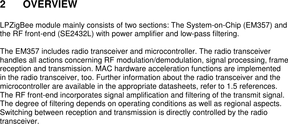 2  OVERVIEW  LPZigBee module mainly consists of two sections: The System-on-Chip (EM357) and the RF front-end (SE2432L) with power amplifier and low-pass filtering.  The EM357 includes radio transceiver and microcontroller. The radio transceiver handles all actions concerning RF modulation/demodulation, signal processing, frame reception and transmission. MAC hardware acceleration functions are implemented in the radio transceiver, too. Further information about the radio transceiver and the microcontroller are available in the appropriate datasheets, refer to 1.5 references. The RF front-end incorporates signal amplification and filtering of the transmit signal. The degree of filtering depends on operating conditions as well as regional aspects. Switching between reception and transmission is directly controlled by the radio transceiver.     