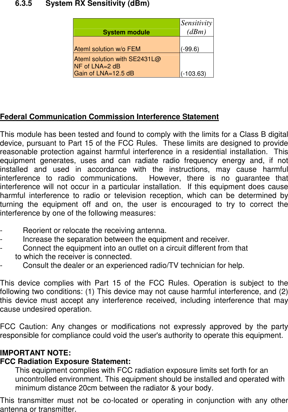 6.3.5 System RX Sensitivity (dBm) System module Sensitivity (dBm) Ateml solution w/o FEM (-99.6) Ateml solution with SE2431L@ NF of LNA=2 dB Gain of LNA=12.5 dB (-103.63) Federal Communication Commission Interference Statement This module has been tested and found to comply with the limits for a Class B digital device, pursuant to Part 15 of the FCC Rules. These limits are designed to provide reasonable protection against harmful interference in a residential installation. This equipment generates, uses and can radiate radio frequency energy and, if not installed and used in accordance with the instructions, may cause harmful interference to radio communications. However, there is no guarantee that interference will not occur in a particular installation. If this equipment does cause harmful interference to radio or television reception, which can be determined by turning the equipment off and on, the user is encouraged to try to correct the interference by one of the following measures: - Reorient or relocate the receiving antenna. - Increase the separation between the equipment and receiver. - Connect the equipment into an outlet on a circuit different from that to which the receiver is connected. - Consult the dealer or an experienced radio/TV technician for help. This device complies with Part 15 of the FCC Rules. Operation is subject to the following two conditions: (1) This device may not cause harmful interference, and (2) this device must accept any interference received, including interference that may cause undesired operation. FCC Caution: Any changes or modifications not expressly approved by the party responsible for compliance could void the user's authority to operate this equipment. IMPORTANT NOTE: FCC Radiation Exposure Statement: This equipment complies with FCC radiation exposure limits set forth for an uncontrolled environment. This equipment should be installed and operated with minimum distance 20cm between the radiator & your body. This transmitter must not be co-located or operating in conjunction with any other antenna or transmitter.