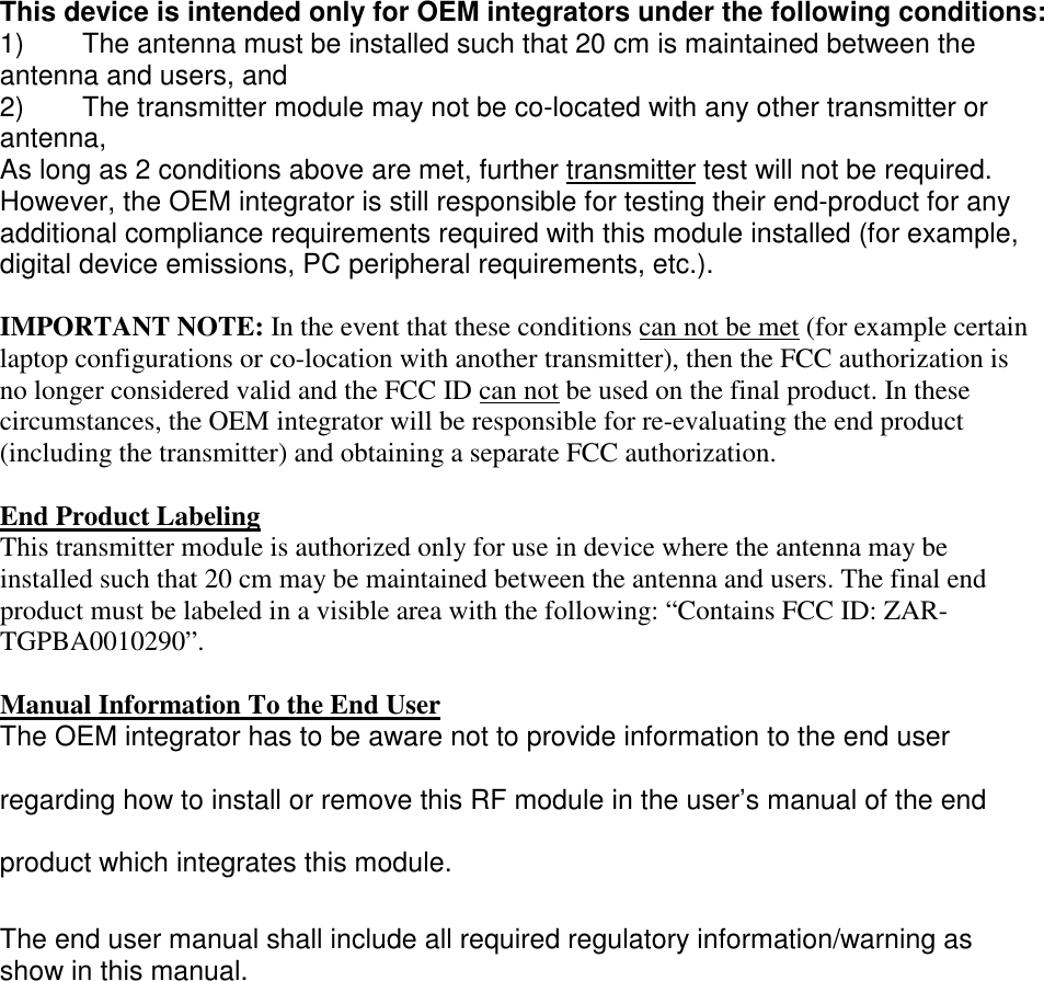 This device is intended only for OEM integrators under the following conditions: 1) The antenna must be installed such that 20 cm is maintained between the antenna and users, and 2) The transmitter module may not be co-located with any other transmitter or antenna, As long as 2 conditions above are met, further transmitter test will not be required. However, the OEM integrator is still responsible for testing their end-product for any additional compliance requirements required with this module installed (for example, digital device emissions, PC peripheral requirements, etc.). IMPORTANT NOTE: In the event that these conditions can not be met (for example certain laptop configurations or co-location with another transmitter), then the FCC authorization is no longer considered valid and the FCC ID can not be used on the final product. In these circumstances, the OEM integrator will be responsible for re-evaluating the end product (including the transmitter) and obtaining a separate FCC authorization. End Product Labeling This transmitter module is authorized only for use in device where the antenna may be installed such that 20 cm may be maintained between the antenna and users. The final end product must be labeled in a visible area with the following: “Contains FCC ID: ZAR-TGPBA0010290”. Manual Information To the End User The OEM integrator has to be aware not to provide information to the end user regarding how to install or remove this RF module in the user’s manual of the end product which integrates this module. The end user manual shall include all required regulatory information/warning as show in this manual.