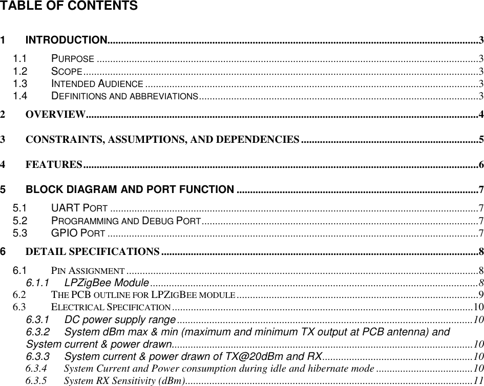TABLE OF CONTENTS 1 INTRODUCTION..........................................................................................................................................3 1.1 PURPOSE..............................................................................................................................................3 1.2 SCOPE...................................................................................................................................................3 1.3 INTENDED AUDIENCE............................................................................................................................3 1.4 DEFINITIONS AND ABBREVIATIONS........................................................................................................3 2 OVERVIEW..................................................................................................................................................4 3 CONSTRAINTS, ASSUMPTIONS, AND DEPENDENCIES..................................................................5 4 FEATURES...................................................................................................................................................6 5 BLOCK DIAGRAM AND PORT FUNCTION ..........................................................................................7 5.1 UART PORT.........................................................................................................................................7 5.2 PROGRAMMING AND DEBUG PORT.......................................................................................................7 5.3 GPIO PORT..........................................................................................................................................7 6 DETAIL SPECIFICATIONS......................................................................................................................8 6.1 PIN ASSIGNMENT...................................................................................................................................8 6.1.1 LPZigBee Module ..........................................................................................................................8 6.2 THE PCB OUTLINE FOR LPZIGBEE MODULE..........................................................................................9 6.3 ELECTRICAL SPECIFICATION................................................................................................................10 6.3.1 DC power supply range ..............................................................................................................10 6.3.2 System dBm max & min (maximum and minimum TX output at PCB antenna) and System current & power drawn................................................................................................................10 6.3.3 System current & power drawn of TX@20dBm and RX........................................................10 6.3.4 System Current and Power consumption during idle and hibernate mode ....................................10 6.3.5 System RX Sensitivity (dBm)...........................................................................................................11