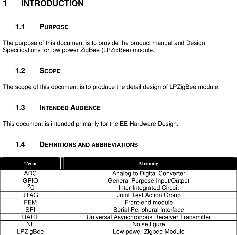 1 INTRODUCTION 1.1 PURPOSE The purpose of this document is to provide the product manual and Design Specifications for low power ZigBee (LPZigBee) module. 1.2 SCOPE The scope of this document is to produce the detail design of LPZigBee module. 1.3 INTENDED AUDIENCE This document is intended primarily for the EE Hardware Design. 1.4 DEFINITIONS AND ABBREVIATIONS Term Meaning ADC Analog to Digital Converter GPIO General Purpose Input/Output I2C Inter Integrated Circuit JTAG Joint Test Action Group FEM Front-end module SPI Serial Peripheral Interface UART Universal Asynchronous Receiver Transmitter NF Noise figure LPZigBee Low power Zigbee Module