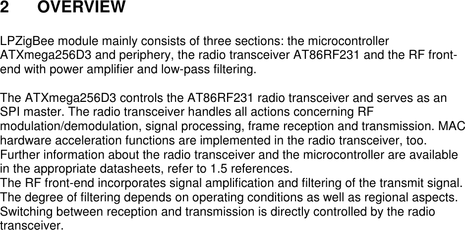 2 OVERVIEW LPZigBee module mainly consists of three sections: the microcontroller ATXmega256D3 and periphery, the radio transceiver AT86RF231 and the RF front-end with power amplifier and low-pass filtering. The ATXmega256D3 controls the AT86RF231 radio transceiver and serves as an SPI master. The radio transceiver handles all actions concerning RF modulation/demodulation, signal processing, frame reception and transmission. MAC hardware acceleration functions are implemented in the radio transceiver, too. Further information about the radio transceiver and the microcontroller are available in the appropriate datasheets, refer to 1.5 references. The RF front-end incorporates signal amplification and filtering of the transmit signal. The degree of filtering depends on operating conditions as well as regional aspects. Switching between reception and transmission is directly controlled by the radio transceiver.