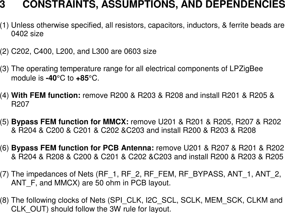 3 CONSTRAINTS, ASSUMPTIONS, AND DEPENDENCIES (1) Unless otherwise specified, all resistors, capacitors, inductors, & ferrite beads are 0402 size (2) C202, C400, L200, and L300 are 0603 size (3) The operating temperature range for all electrical components of LPZigBee module is -40°C to +85°C. (4) With FEM function: remove R200 & R203 & R208 and install R201 & R205 & R207 (5) Bypass FEM function for MMCX: remove U201 & R201 & R205, R207 & R202 & R204 & C200 & C201 & C202 &C203 and install R200 & R203 & R208 (6) Bypass FEM function for PCB Antenna: remove U201 & R207 & R201 & R202 & R204 & R208 & C200 & C201 & C202 &C203 and install R200 & R203 & R205 (7) The impedances of Nets (RF_1, RF_2, RF_FEM, RF_BYPASS, ANT_1, ANT_2, ANT_F, and MMCX) are 50 ohm in PCB layout. (8) The following clocks of Nets (SPI_CLK, I2C_SCL, SCLK, MEM_SCK, CLKM and CLK_OUT) should follow the 3W rule for layout.