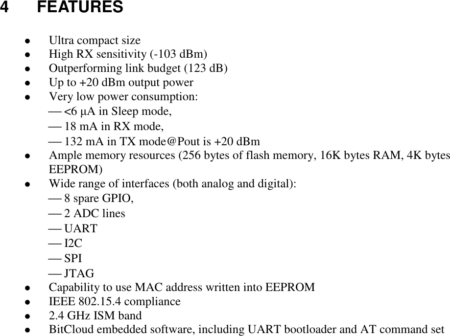 4 FEATURES Ultra compact size High RX sensitivity (-103 dBm) Outperforming link budget (123 dB) Up to +20 dBm output power Very low power consumption: <6 µA in Sleep mode, 18 mA in RX mode, 132 mA in TX mode@Pout is +20 dBm Ample memory resources (256 bytes of flash memory, 16K bytes RAM, 4K bytes EEPROM) Wide range of interfaces (both analog and digital): 8 spare GPIO, 2 ADC lines UART I2C SPI JTAG Capability to use MAC address written into EEPROM IEEE 802.15.4 compliance 2.4 GHz ISM band BitCloud embedded software, including UART bootloader and AT command set