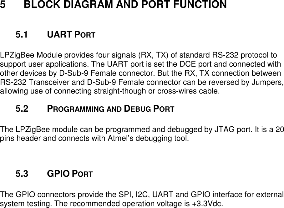 5 BLOCK DIAGRAM AND PORT FUNCTION 5.1 UART PORT LPZigBee Module provides four signals (RX, TX) of standard RS-232 protocol to support user applications. The UART port is set the DCE port and connected with other devices by D-Sub-9 Female connector. But the RX, TX connection between RS-232 Transceiver and D-Sub-9 Female connector can be reversed by Jumpers, allowing use of connecting straight-though or cross-wires cable. 5.2 PROGRAMMING AND DEBUG PORT The LPZigBee module can be programmed and debugged by JTAG port. It is a 20 pins header and connects with Atmel’s debugging tool. 5.3 GPIO PORT The GPIO connectors provide the SPI, I2C, UART and GPIO interface for external system testing. The recommended operation voltage is +3.3Vdc.