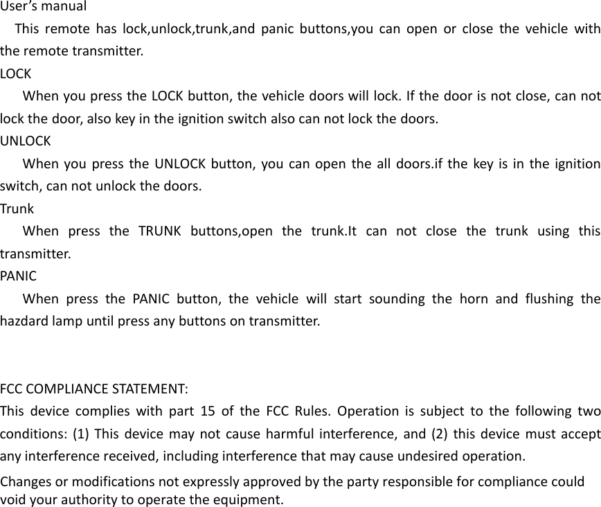 User&rsquo;s manualThis remote has lock,unlock,trunk,and panic buttons,you can open or close the vehicle withthe remote transmitter.LOCKWhen you press the LOCK button, the vehicle doors will lock. If the door is not close, can notlock the door, also key in the ignition switch also can not lock the doors.UNLOCKWhen you press the UNLOCK button, you can open the all doors.if the key is in the ignitionswitch, can not unlock the doors.TrunkWhen press the TRUNK buttons,open the trunk.It can not close the trunk using thistransmitter.PANICWhen press the PANIC button, the vehicle will start sounding the horn and flushing thehazdard lamp until press any buttons on transmitter.FCC COMPLIANCE STATEMENT:This device complies with part 15 of the FCC Rules. Operation is subject to the following twoconditions: (1) This device may not cause harmful interference, and (2) this device must acceptany interference received, including interference that may cause undesired operation.Changes or modifications not expressly approved by the party responsible for compliance could void your authority to operate the equipment.